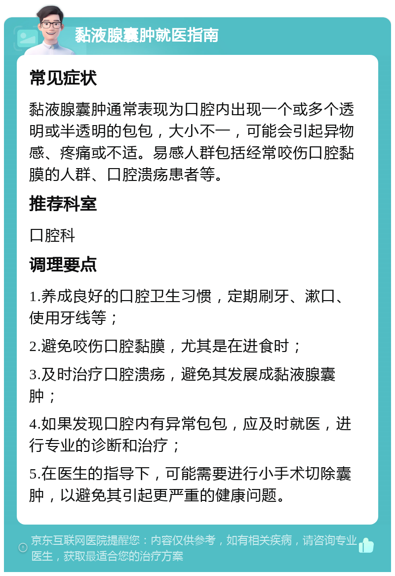 黏液腺囊肿就医指南 常见症状 黏液腺囊肿通常表现为口腔内出现一个或多个透明或半透明的包包，大小不一，可能会引起异物感、疼痛或不适。易感人群包括经常咬伤口腔黏膜的人群、口腔溃疡患者等。 推荐科室 口腔科 调理要点 1.养成良好的口腔卫生习惯，定期刷牙、漱口、使用牙线等； 2.避免咬伤口腔黏膜，尤其是在进食时； 3.及时治疗口腔溃疡，避免其发展成黏液腺囊肿； 4.如果发现口腔内有异常包包，应及时就医，进行专业的诊断和治疗； 5.在医生的指导下，可能需要进行小手术切除囊肿，以避免其引起更严重的健康问题。