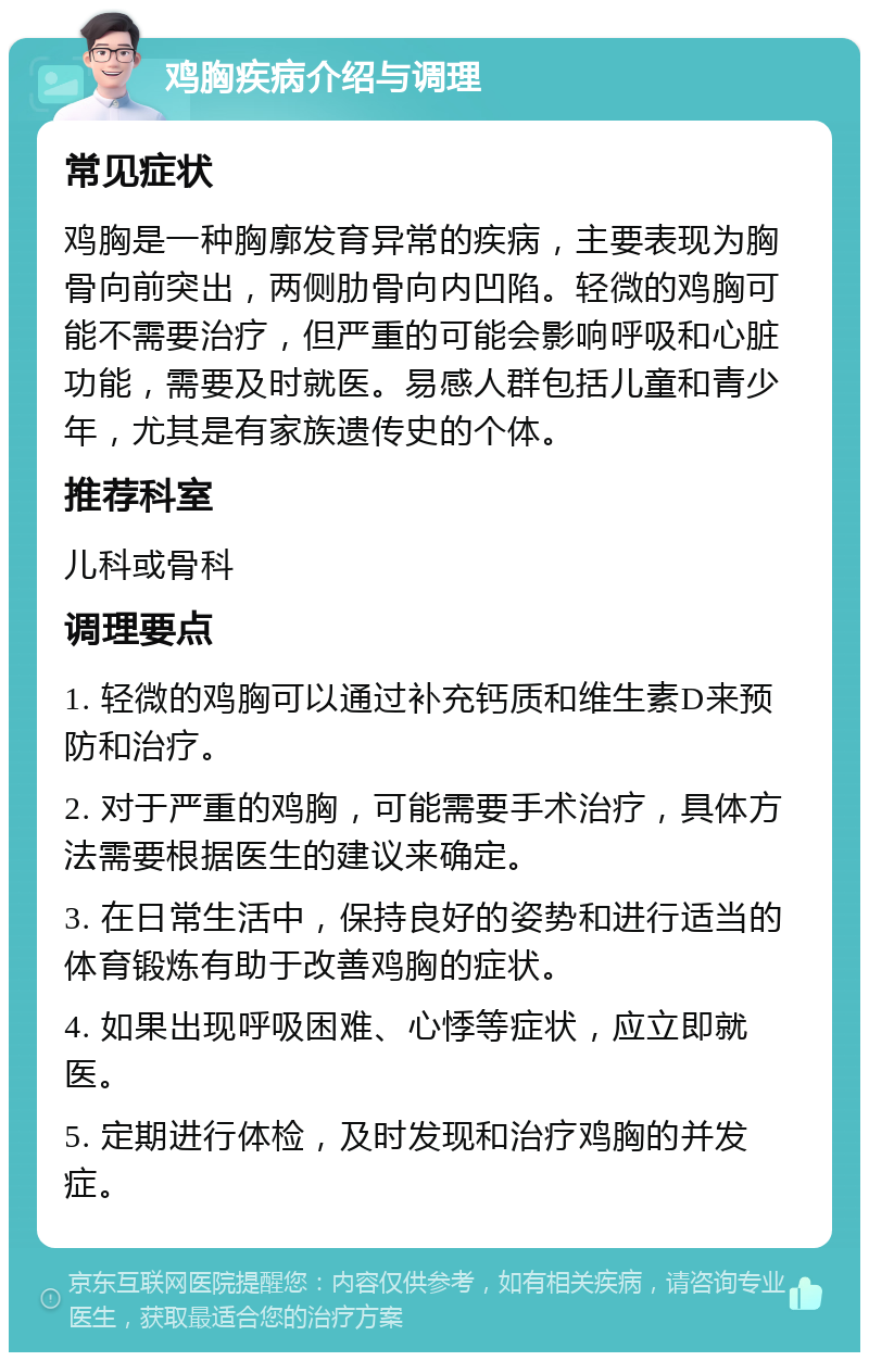 鸡胸疾病介绍与调理 常见症状 鸡胸是一种胸廓发育异常的疾病，主要表现为胸骨向前突出，两侧肋骨向内凹陷。轻微的鸡胸可能不需要治疗，但严重的可能会影响呼吸和心脏功能，需要及时就医。易感人群包括儿童和青少年，尤其是有家族遗传史的个体。 推荐科室 儿科或骨科 调理要点 1. 轻微的鸡胸可以通过补充钙质和维生素D来预防和治疗。 2. 对于严重的鸡胸，可能需要手术治疗，具体方法需要根据医生的建议来确定。 3. 在日常生活中，保持良好的姿势和进行适当的体育锻炼有助于改善鸡胸的症状。 4. 如果出现呼吸困难、心悸等症状，应立即就医。 5. 定期进行体检，及时发现和治疗鸡胸的并发症。