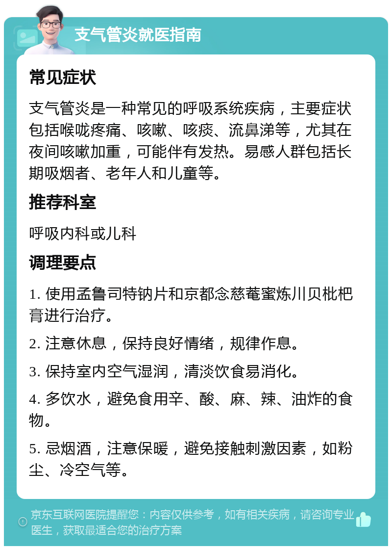 支气管炎就医指南 常见症状 支气管炎是一种常见的呼吸系统疾病，主要症状包括喉咙疼痛、咳嗽、咳痰、流鼻涕等，尤其在夜间咳嗽加重，可能伴有发热。易感人群包括长期吸烟者、老年人和儿童等。 推荐科室 呼吸内科或儿科 调理要点 1. 使用孟鲁司特钠片和京都念慈菴蜜炼川贝枇杷膏进行治疗。 2. 注意休息，保持良好情绪，规律作息。 3. 保持室内空气湿润，清淡饮食易消化。 4. 多饮水，避免食用辛、酸、麻、辣、油炸的食物。 5. 忌烟酒，注意保暖，避免接触刺激因素，如粉尘、冷空气等。