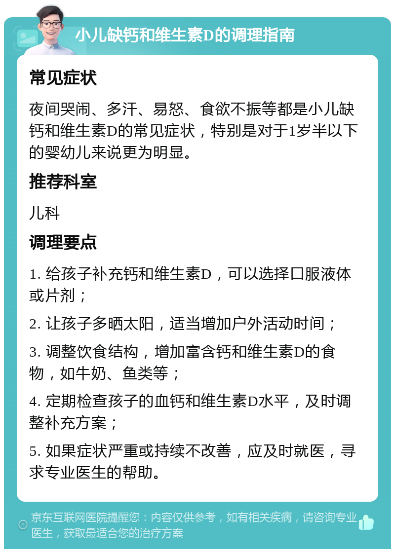 小儿缺钙和维生素D的调理指南 常见症状 夜间哭闹、多汗、易怒、食欲不振等都是小儿缺钙和维生素D的常见症状，特别是对于1岁半以下的婴幼儿来说更为明显。 推荐科室 儿科 调理要点 1. 给孩子补充钙和维生素D，可以选择口服液体或片剂； 2. 让孩子多晒太阳，适当增加户外活动时间； 3. 调整饮食结构，增加富含钙和维生素D的食物，如牛奶、鱼类等； 4. 定期检查孩子的血钙和维生素D水平，及时调整补充方案； 5. 如果症状严重或持续不改善，应及时就医，寻求专业医生的帮助。