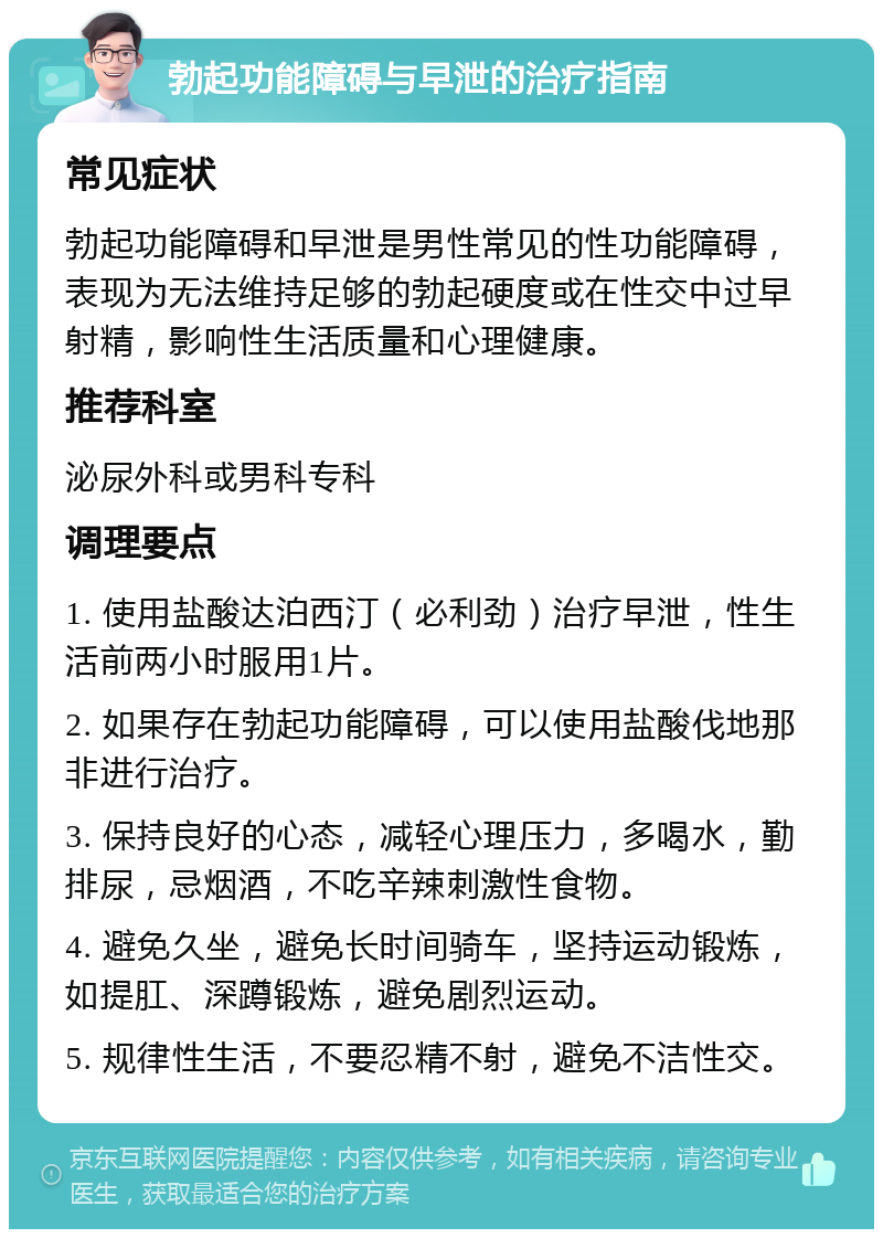 勃起功能障碍与早泄的治疗指南 常见症状 勃起功能障碍和早泄是男性常见的性功能障碍，表现为无法维持足够的勃起硬度或在性交中过早射精，影响性生活质量和心理健康。 推荐科室 泌尿外科或男科专科 调理要点 1. 使用盐酸达泊西汀（必利劲）治疗早泄，性生活前两小时服用1片。 2. 如果存在勃起功能障碍，可以使用盐酸伐地那非进行治疗。 3. 保持良好的心态，减轻心理压力，多喝水，勤排尿，忌烟酒，不吃辛辣刺激性食物。 4. 避免久坐，避免长时间骑车，坚持运动锻炼，如提肛、深蹲锻炼，避免剧烈运动。 5. 规律性生活，不要忍精不射，避免不洁性交。