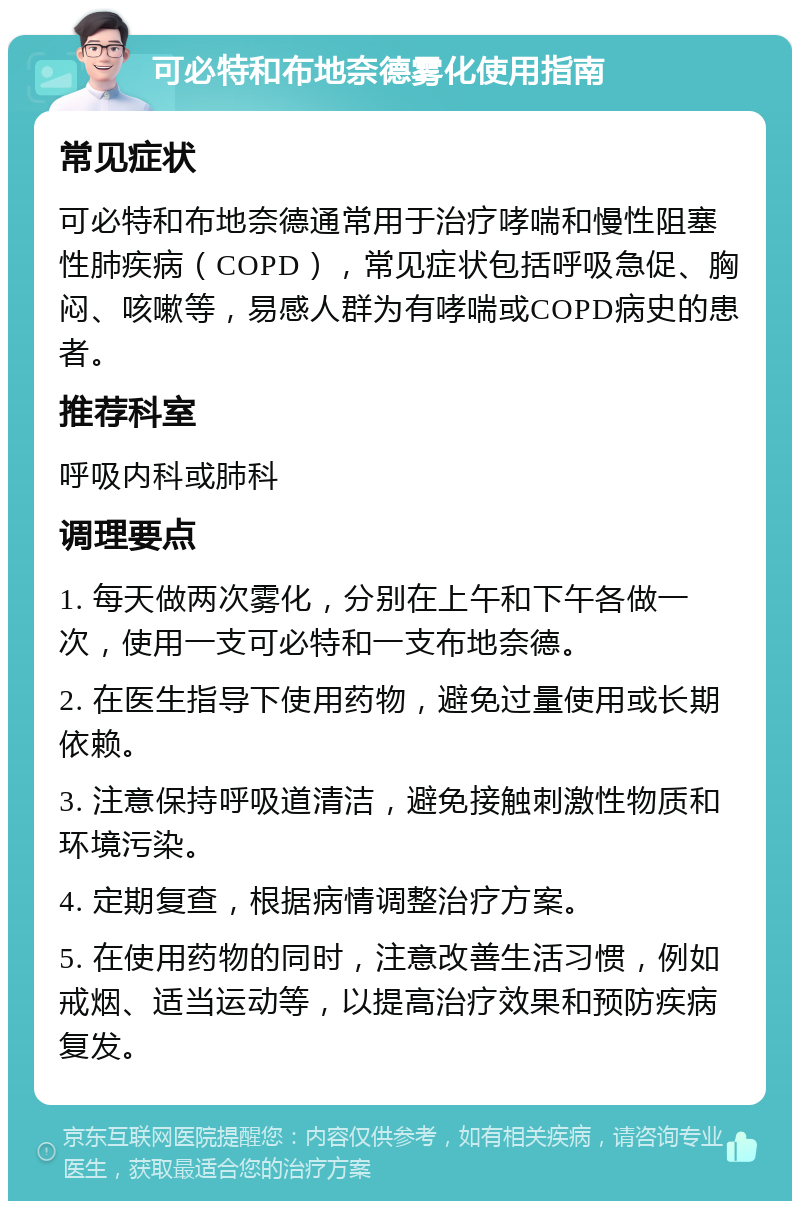 可必特和布地奈德雾化使用指南 常见症状 可必特和布地奈德通常用于治疗哮喘和慢性阻塞性肺疾病（COPD），常见症状包括呼吸急促、胸闷、咳嗽等，易感人群为有哮喘或COPD病史的患者。 推荐科室 呼吸内科或肺科 调理要点 1. 每天做两次雾化，分别在上午和下午各做一次，使用一支可必特和一支布地奈德。 2. 在医生指导下使用药物，避免过量使用或长期依赖。 3. 注意保持呼吸道清洁，避免接触刺激性物质和环境污染。 4. 定期复查，根据病情调整治疗方案。 5. 在使用药物的同时，注意改善生活习惯，例如戒烟、适当运动等，以提高治疗效果和预防疾病复发。