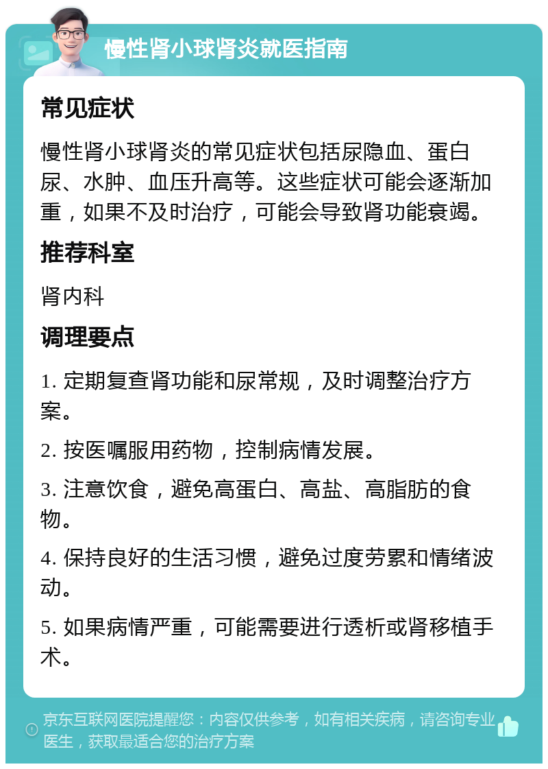 慢性肾小球肾炎就医指南 常见症状 慢性肾小球肾炎的常见症状包括尿隐血、蛋白尿、水肿、血压升高等。这些症状可能会逐渐加重，如果不及时治疗，可能会导致肾功能衰竭。 推荐科室 肾内科 调理要点 1. 定期复查肾功能和尿常规，及时调整治疗方案。 2. 按医嘱服用药物，控制病情发展。 3. 注意饮食，避免高蛋白、高盐、高脂肪的食物。 4. 保持良好的生活习惯，避免过度劳累和情绪波动。 5. 如果病情严重，可能需要进行透析或肾移植手术。