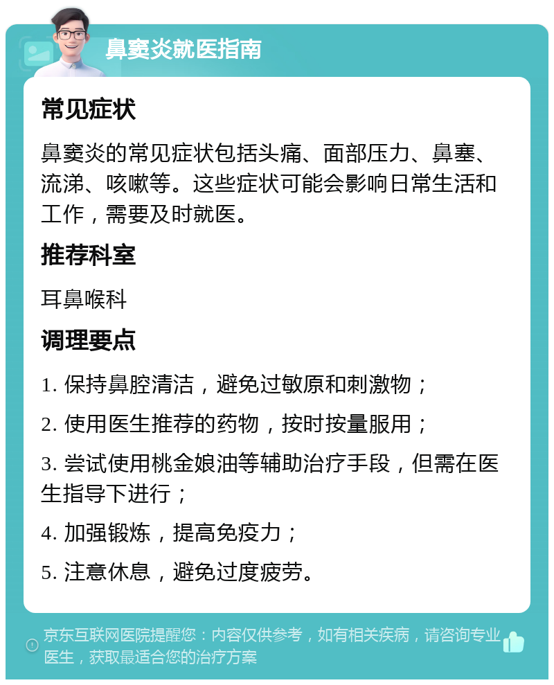 鼻窦炎就医指南 常见症状 鼻窦炎的常见症状包括头痛、面部压力、鼻塞、流涕、咳嗽等。这些症状可能会影响日常生活和工作，需要及时就医。 推荐科室 耳鼻喉科 调理要点 1. 保持鼻腔清洁，避免过敏原和刺激物； 2. 使用医生推荐的药物，按时按量服用； 3. 尝试使用桃金娘油等辅助治疗手段，但需在医生指导下进行； 4. 加强锻炼，提高免疫力； 5. 注意休息，避免过度疲劳。