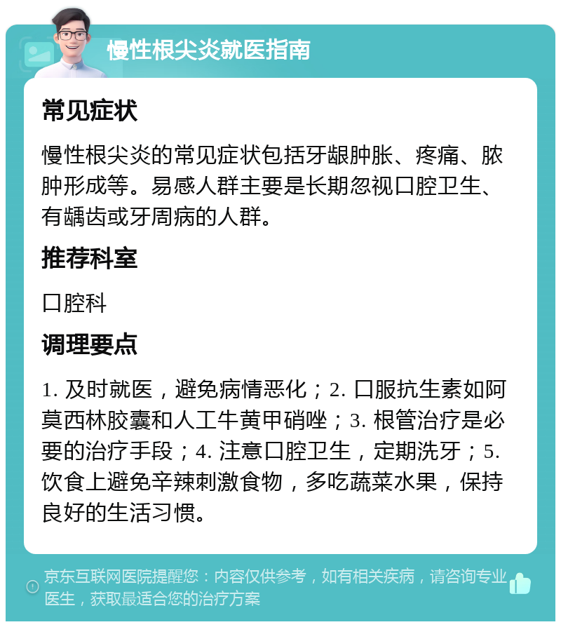 慢性根尖炎就医指南 常见症状 慢性根尖炎的常见症状包括牙龈肿胀、疼痛、脓肿形成等。易感人群主要是长期忽视口腔卫生、有龋齿或牙周病的人群。 推荐科室 口腔科 调理要点 1. 及时就医，避免病情恶化；2. 口服抗生素如阿莫西林胶囊和人工牛黄甲硝唑；3. 根管治疗是必要的治疗手段；4. 注意口腔卫生，定期洗牙；5. 饮食上避免辛辣刺激食物，多吃蔬菜水果，保持良好的生活习惯。