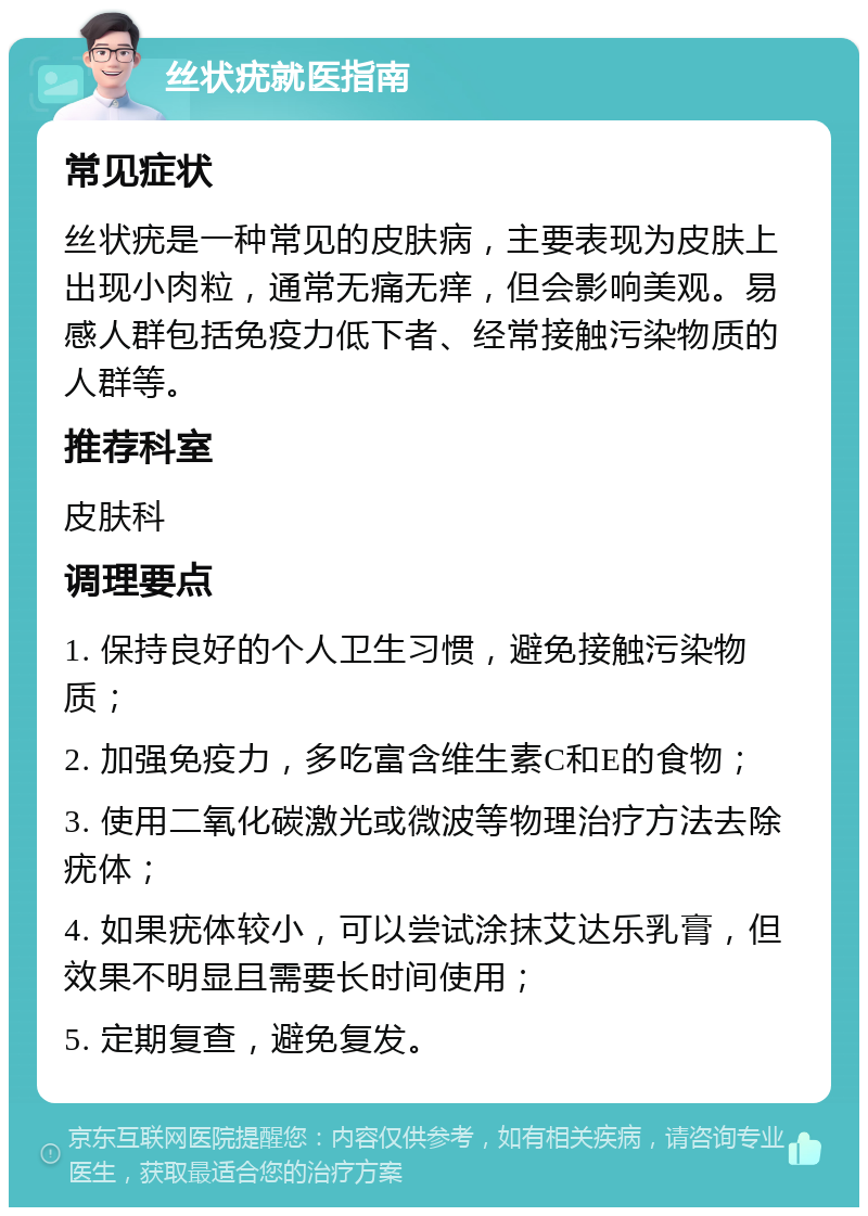 丝状疣就医指南 常见症状 丝状疣是一种常见的皮肤病，主要表现为皮肤上出现小肉粒，通常无痛无痒，但会影响美观。易感人群包括免疫力低下者、经常接触污染物质的人群等。 推荐科室 皮肤科 调理要点 1. 保持良好的个人卫生习惯，避免接触污染物质； 2. 加强免疫力，多吃富含维生素C和E的食物； 3. 使用二氧化碳激光或微波等物理治疗方法去除疣体； 4. 如果疣体较小，可以尝试涂抹艾达乐乳膏，但效果不明显且需要长时间使用； 5. 定期复查，避免复发。