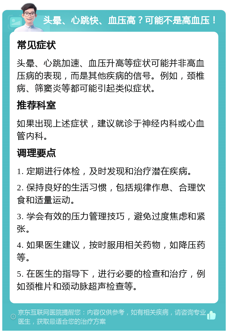 头晕、心跳快、血压高？可能不是高血压！ 常见症状 头晕、心跳加速、血压升高等症状可能并非高血压病的表现，而是其他疾病的信号。例如，颈椎病、筛窦炎等都可能引起类似症状。 推荐科室 如果出现上述症状，建议就诊于神经内科或心血管内科。 调理要点 1. 定期进行体检，及时发现和治疗潜在疾病。 2. 保持良好的生活习惯，包括规律作息、合理饮食和适量运动。 3. 学会有效的压力管理技巧，避免过度焦虑和紧张。 4. 如果医生建议，按时服用相关药物，如降压药等。 5. 在医生的指导下，进行必要的检查和治疗，例如颈椎片和颈动脉超声检查等。