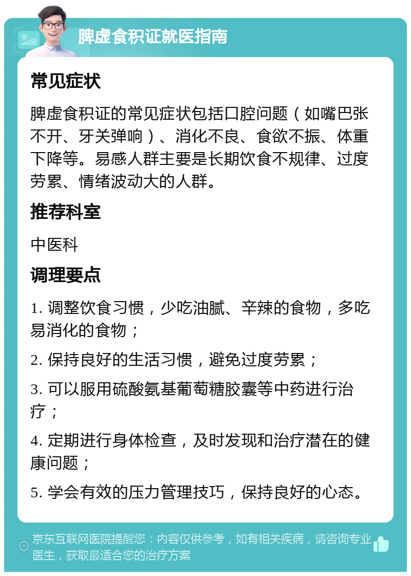 脾虚食积证就医指南 常见症状 脾虚食积证的常见症状包括口腔问题（如嘴巴张不开、牙关弹响）、消化不良、食欲不振、体重下降等。易感人群主要是长期饮食不规律、过度劳累、情绪波动大的人群。 推荐科室 中医科 调理要点 1. 调整饮食习惯，少吃油腻、辛辣的食物，多吃易消化的食物； 2. 保持良好的生活习惯，避免过度劳累； 3. 可以服用硫酸氨基葡萄糖胶囊等中药进行治疗； 4. 定期进行身体检查，及时发现和治疗潜在的健康问题； 5. 学会有效的压力管理技巧，保持良好的心态。