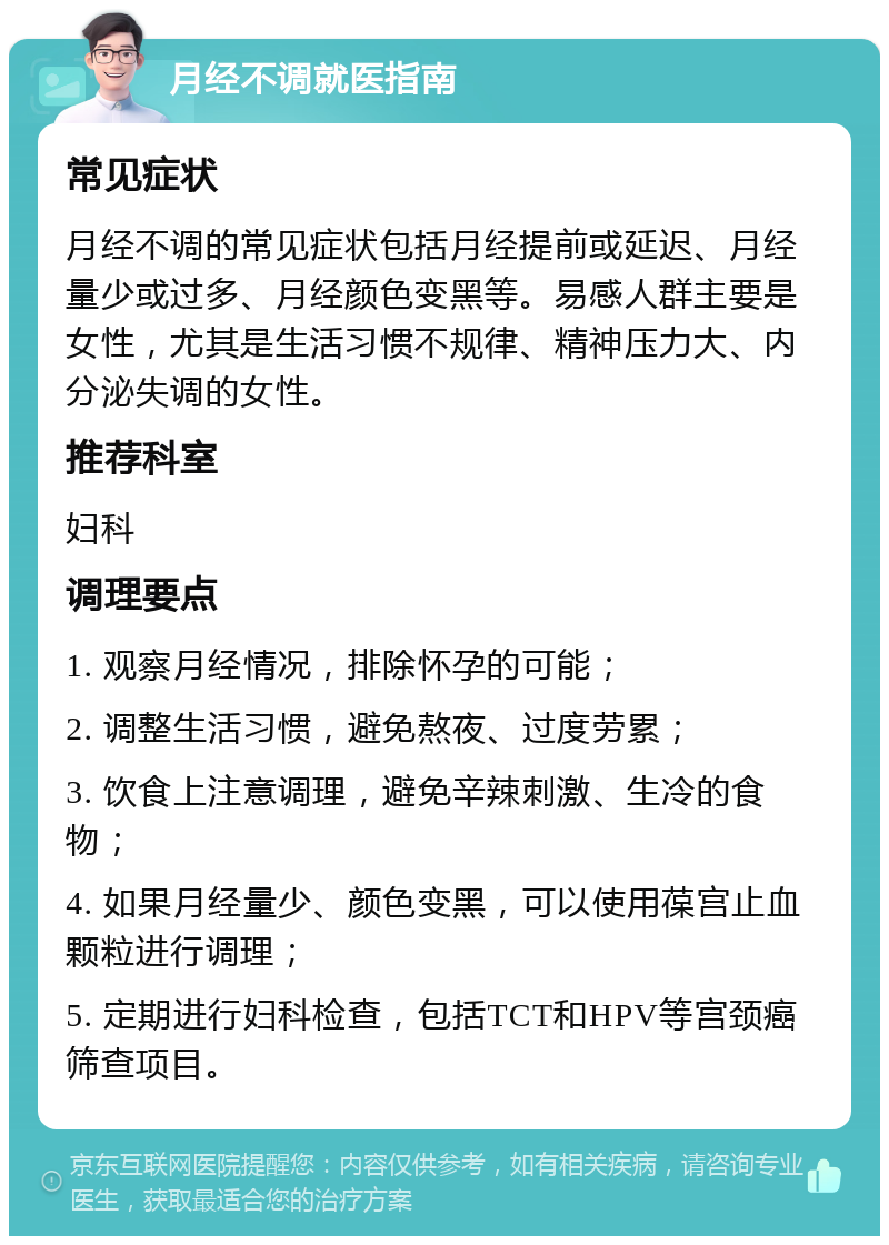 月经不调就医指南 常见症状 月经不调的常见症状包括月经提前或延迟、月经量少或过多、月经颜色变黑等。易感人群主要是女性，尤其是生活习惯不规律、精神压力大、内分泌失调的女性。 推荐科室 妇科 调理要点 1. 观察月经情况，排除怀孕的可能； 2. 调整生活习惯，避免熬夜、过度劳累； 3. 饮食上注意调理，避免辛辣刺激、生冷的食物； 4. 如果月经量少、颜色变黑，可以使用葆宫止血颗粒进行调理； 5. 定期进行妇科检查，包括TCT和HPV等宫颈癌筛查项目。