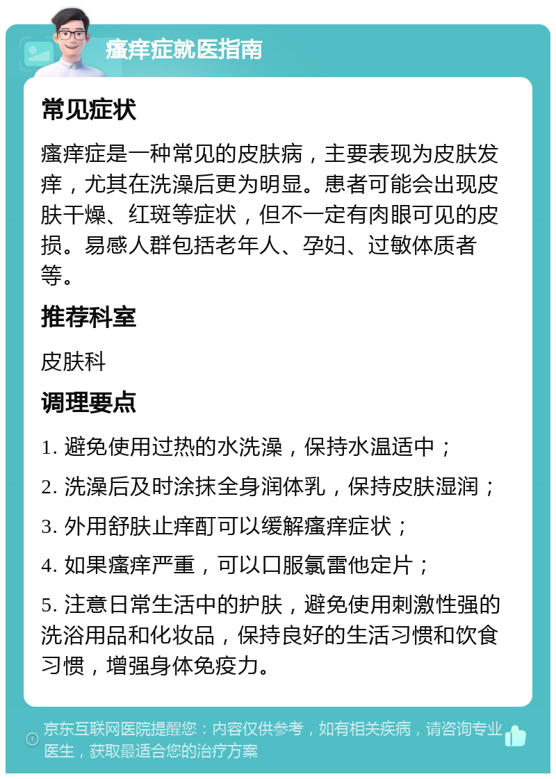 瘙痒症就医指南 常见症状 瘙痒症是一种常见的皮肤病，主要表现为皮肤发痒，尤其在洗澡后更为明显。患者可能会出现皮肤干燥、红斑等症状，但不一定有肉眼可见的皮损。易感人群包括老年人、孕妇、过敏体质者等。 推荐科室 皮肤科 调理要点 1. 避免使用过热的水洗澡，保持水温适中； 2. 洗澡后及时涂抹全身润体乳，保持皮肤湿润； 3. 外用舒肤止痒酊可以缓解瘙痒症状； 4. 如果瘙痒严重，可以口服氯雷他定片； 5. 注意日常生活中的护肤，避免使用刺激性强的洗浴用品和化妆品，保持良好的生活习惯和饮食习惯，增强身体免疫力。