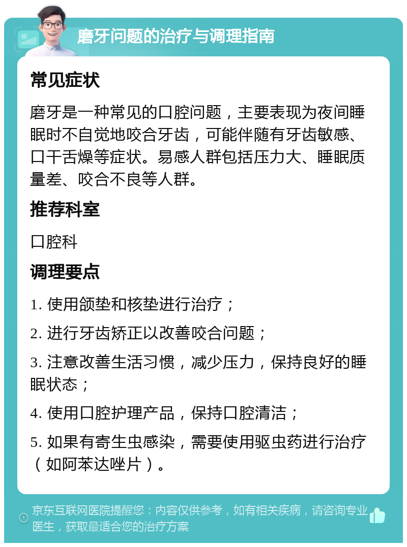 磨牙问题的治疗与调理指南 常见症状 磨牙是一种常见的口腔问题，主要表现为夜间睡眠时不自觉地咬合牙齿，可能伴随有牙齿敏感、口干舌燥等症状。易感人群包括压力大、睡眠质量差、咬合不良等人群。 推荐科室 口腔科 调理要点 1. 使用颌垫和核垫进行治疗； 2. 进行牙齿矫正以改善咬合问题； 3. 注意改善生活习惯，减少压力，保持良好的睡眠状态； 4. 使用口腔护理产品，保持口腔清洁； 5. 如果有寄生虫感染，需要使用驱虫药进行治疗（如阿苯达唑片）。