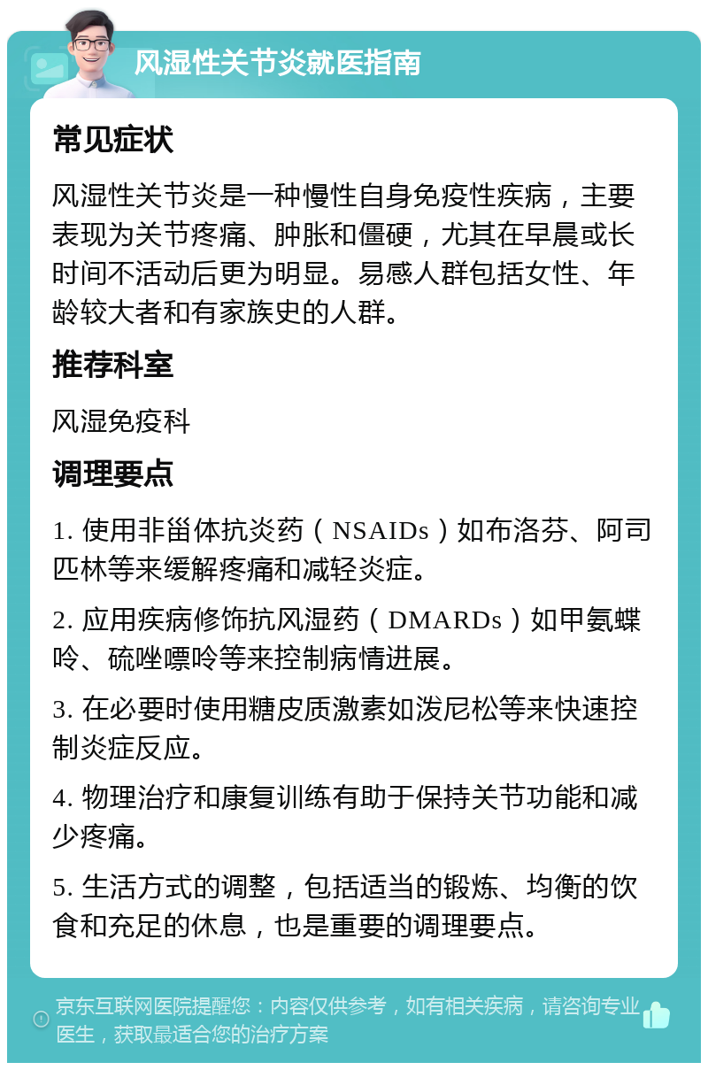 风湿性关节炎就医指南 常见症状 风湿性关节炎是一种慢性自身免疫性疾病，主要表现为关节疼痛、肿胀和僵硬，尤其在早晨或长时间不活动后更为明显。易感人群包括女性、年龄较大者和有家族史的人群。 推荐科室 风湿免疫科 调理要点 1. 使用非甾体抗炎药（NSAIDs）如布洛芬、阿司匹林等来缓解疼痛和减轻炎症。 2. 应用疾病修饰抗风湿药（DMARDs）如甲氨蝶呤、硫唑嘌呤等来控制病情进展。 3. 在必要时使用糖皮质激素如泼尼松等来快速控制炎症反应。 4. 物理治疗和康复训练有助于保持关节功能和减少疼痛。 5. 生活方式的调整，包括适当的锻炼、均衡的饮食和充足的休息，也是重要的调理要点。