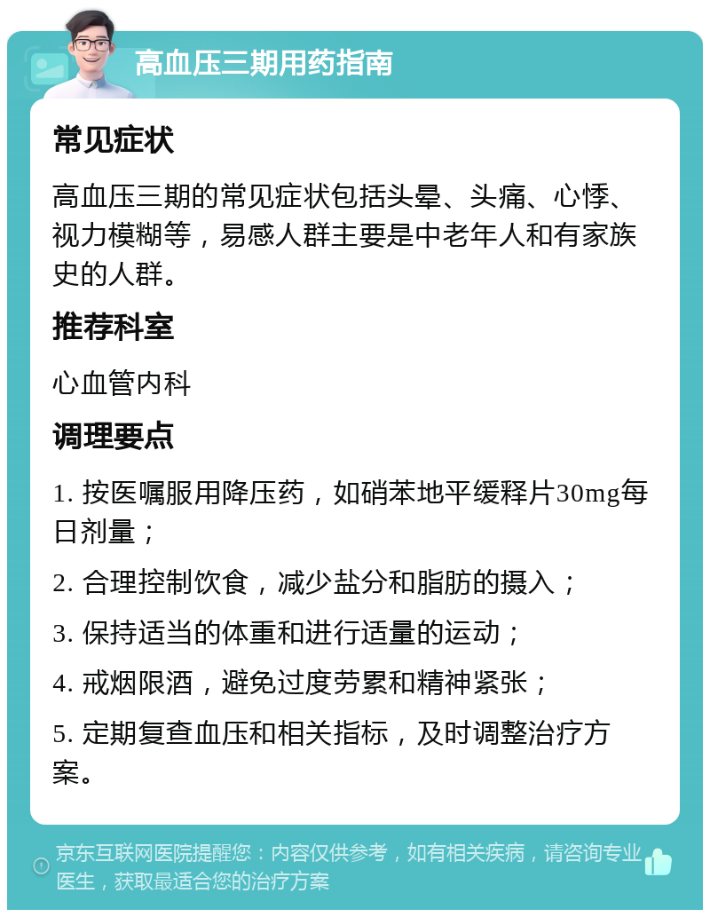 高血压三期用药指南 常见症状 高血压三期的常见症状包括头晕、头痛、心悸、视力模糊等，易感人群主要是中老年人和有家族史的人群。 推荐科室 心血管内科 调理要点 1. 按医嘱服用降压药，如硝苯地平缓释片30mg每日剂量； 2. 合理控制饮食，减少盐分和脂肪的摄入； 3. 保持适当的体重和进行适量的运动； 4. 戒烟限酒，避免过度劳累和精神紧张； 5. 定期复查血压和相关指标，及时调整治疗方案。