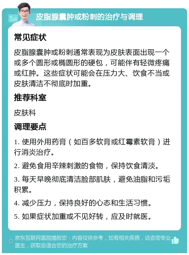 皮脂腺囊肿或粉刺的治疗与调理 常见症状 皮脂腺囊肿或粉刺通常表现为皮肤表面出现一个或多个圆形或椭圆形的硬包，可能伴有轻微疼痛或红肿。这些症状可能会在压力大、饮食不当或皮肤清洁不彻底时加重。 推荐科室 皮肤科 调理要点 1. 使用外用药膏（如百多软膏或红霉素软膏）进行消炎治疗。 2. 避免食用辛辣刺激的食物，保持饮食清淡。 3. 每天早晚彻底清洁脸部肌肤，避免油脂和污垢积累。 4. 减少压力，保持良好的心态和生活习惯。 5. 如果症状加重或不见好转，应及时就医。