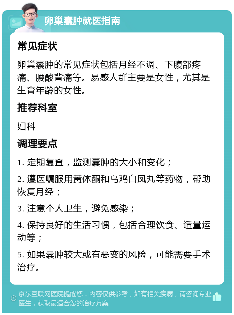 卵巢囊肿就医指南 常见症状 卵巢囊肿的常见症状包括月经不调、下腹部疼痛、腰酸背痛等。易感人群主要是女性，尤其是生育年龄的女性。 推荐科室 妇科 调理要点 1. 定期复查，监测囊肿的大小和变化； 2. 遵医嘱服用黄体酮和乌鸡白凤丸等药物，帮助恢复月经； 3. 注意个人卫生，避免感染； 4. 保持良好的生活习惯，包括合理饮食、适量运动等； 5. 如果囊肿较大或有恶变的风险，可能需要手术治疗。