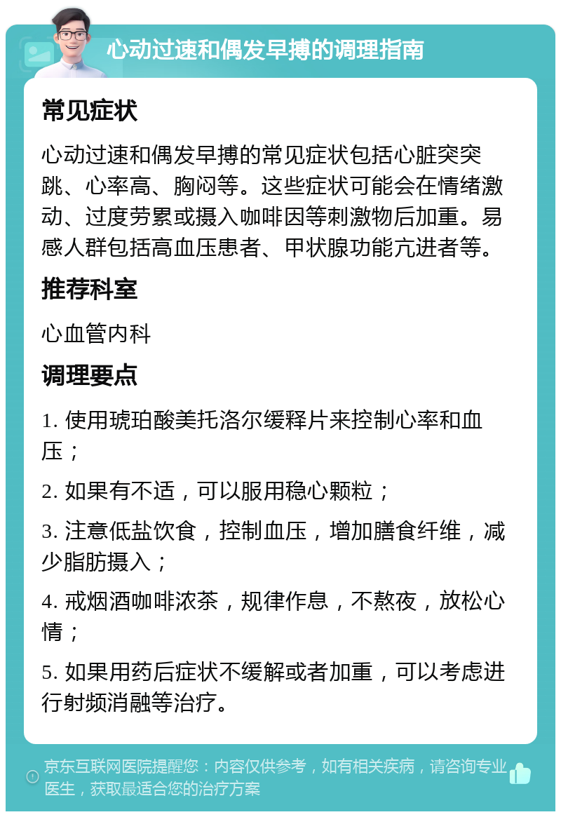 心动过速和偶发早搏的调理指南 常见症状 心动过速和偶发早搏的常见症状包括心脏突突跳、心率高、胸闷等。这些症状可能会在情绪激动、过度劳累或摄入咖啡因等刺激物后加重。易感人群包括高血压患者、甲状腺功能亢进者等。 推荐科室 心血管内科 调理要点 1. 使用琥珀酸美托洛尔缓释片来控制心率和血压； 2. 如果有不适，可以服用稳心颗粒； 3. 注意低盐饮食，控制血压，增加膳食纤维，减少脂肪摄入； 4. 戒烟酒咖啡浓茶，规律作息，不熬夜，放松心情； 5. 如果用药后症状不缓解或者加重，可以考虑进行射频消融等治疗。