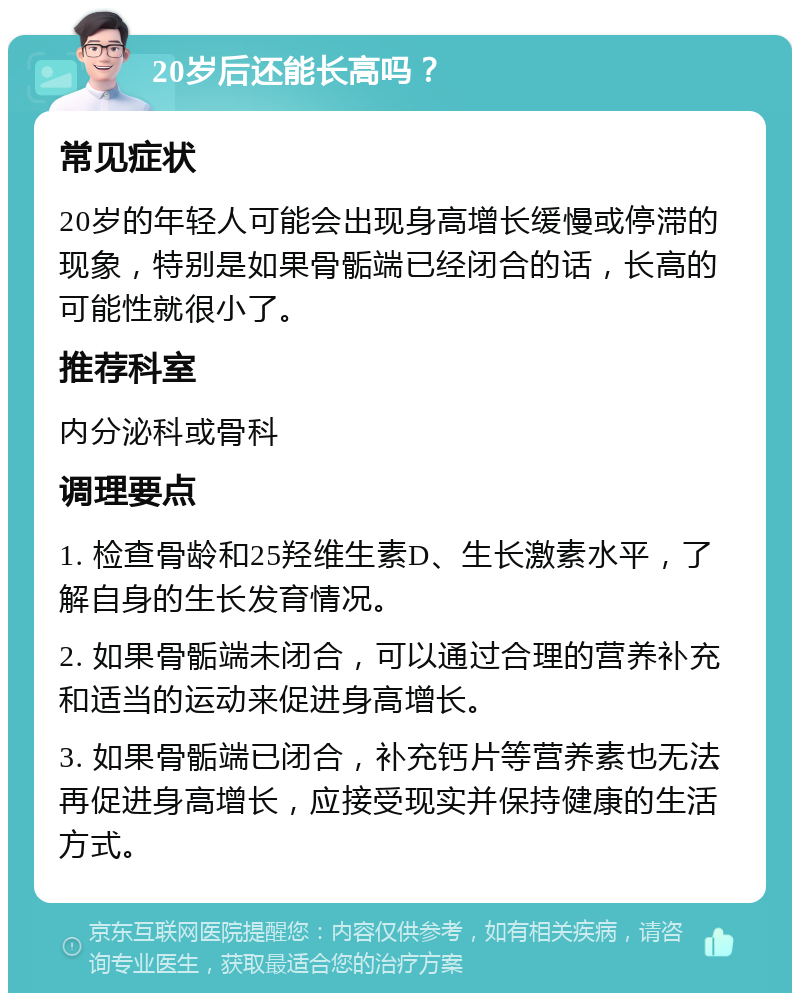 20岁后还能长高吗？ 常见症状 20岁的年轻人可能会出现身高增长缓慢或停滞的现象，特别是如果骨骺端已经闭合的话，长高的可能性就很小了。 推荐科室 内分泌科或骨科 调理要点 1. 检查骨龄和25羟维生素D、生长激素水平，了解自身的生长发育情况。 2. 如果骨骺端未闭合，可以通过合理的营养补充和适当的运动来促进身高增长。 3. 如果骨骺端已闭合，补充钙片等营养素也无法再促进身高增长，应接受现实并保持健康的生活方式。