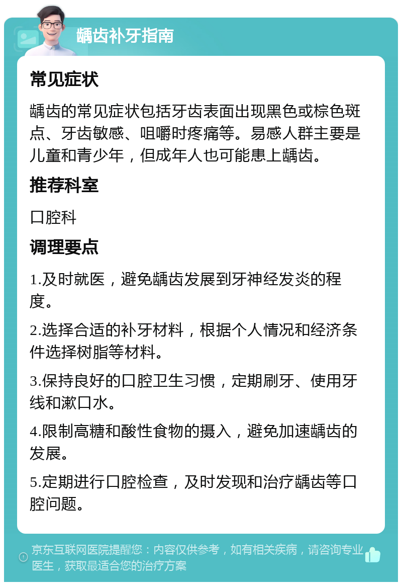 龋齿补牙指南 常见症状 龋齿的常见症状包括牙齿表面出现黑色或棕色斑点、牙齿敏感、咀嚼时疼痛等。易感人群主要是儿童和青少年，但成年人也可能患上龋齿。 推荐科室 口腔科 调理要点 1.及时就医，避免龋齿发展到牙神经发炎的程度。 2.选择合适的补牙材料，根据个人情况和经济条件选择树脂等材料。 3.保持良好的口腔卫生习惯，定期刷牙、使用牙线和漱口水。 4.限制高糖和酸性食物的摄入，避免加速龋齿的发展。 5.定期进行口腔检查，及时发现和治疗龋齿等口腔问题。