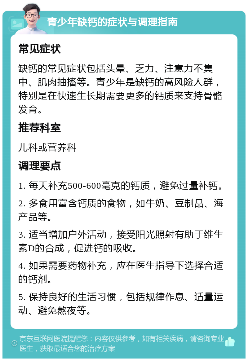 青少年缺钙的症状与调理指南 常见症状 缺钙的常见症状包括头晕、乏力、注意力不集中、肌肉抽搐等。青少年是缺钙的高风险人群，特别是在快速生长期需要更多的钙质来支持骨骼发育。 推荐科室 儿科或营养科 调理要点 1. 每天补充500-600毫克的钙质，避免过量补钙。 2. 多食用富含钙质的食物，如牛奶、豆制品、海产品等。 3. 适当增加户外活动，接受阳光照射有助于维生素D的合成，促进钙的吸收。 4. 如果需要药物补充，应在医生指导下选择合适的钙剂。 5. 保持良好的生活习惯，包括规律作息、适量运动、避免熬夜等。