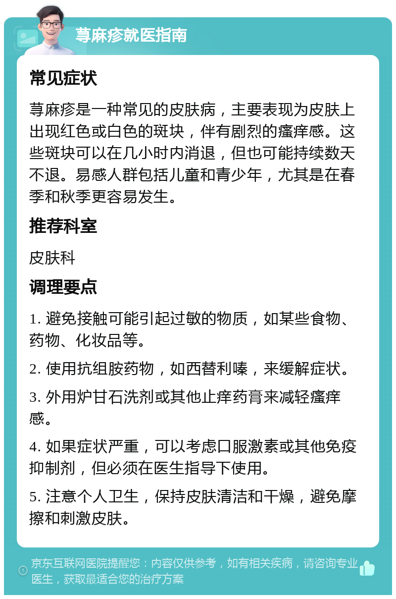 荨麻疹就医指南 常见症状 荨麻疹是一种常见的皮肤病，主要表现为皮肤上出现红色或白色的斑块，伴有剧烈的瘙痒感。这些斑块可以在几小时内消退，但也可能持续数天不退。易感人群包括儿童和青少年，尤其是在春季和秋季更容易发生。 推荐科室 皮肤科 调理要点 1. 避免接触可能引起过敏的物质，如某些食物、药物、化妆品等。 2. 使用抗组胺药物，如西替利嗪，来缓解症状。 3. 外用炉甘石洗剂或其他止痒药膏来减轻瘙痒感。 4. 如果症状严重，可以考虑口服激素或其他免疫抑制剂，但必须在医生指导下使用。 5. 注意个人卫生，保持皮肤清洁和干燥，避免摩擦和刺激皮肤。