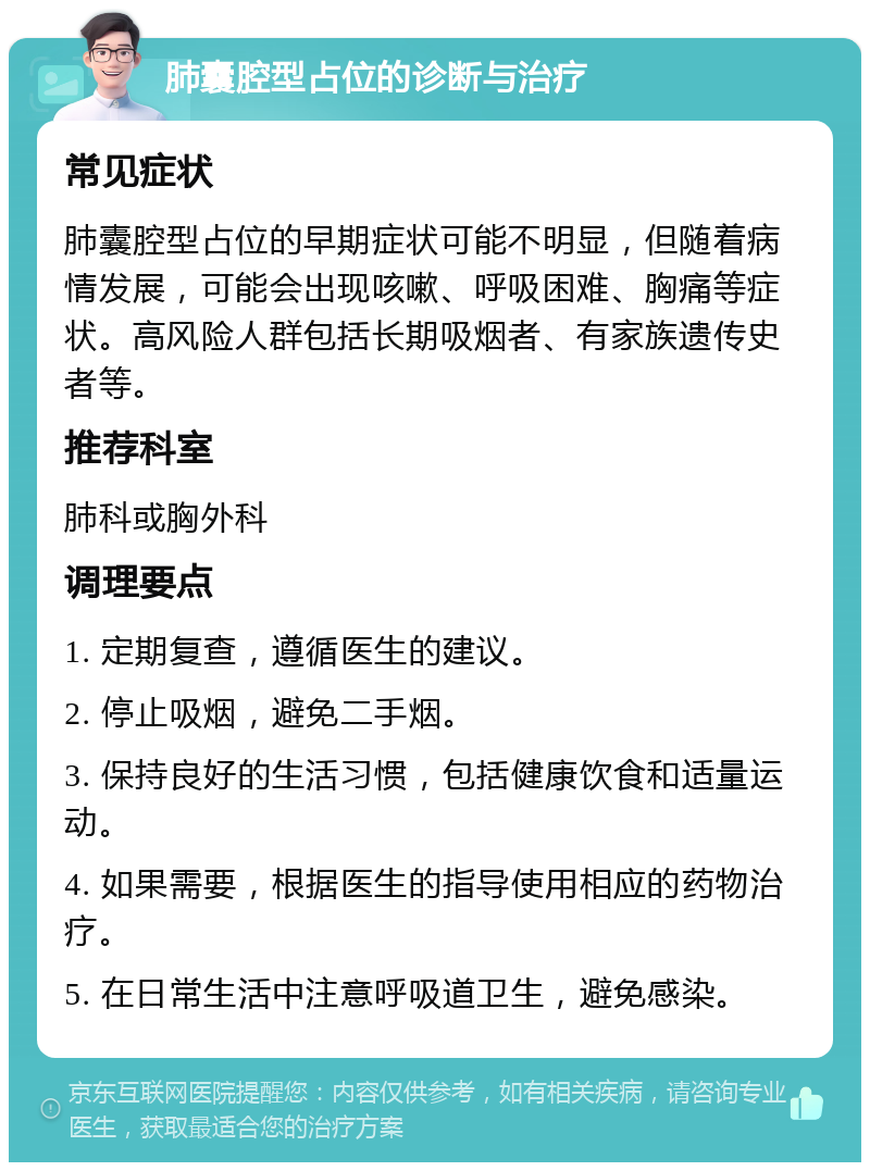 肺囊腔型占位的诊断与治疗 常见症状 肺囊腔型占位的早期症状可能不明显，但随着病情发展，可能会出现咳嗽、呼吸困难、胸痛等症状。高风险人群包括长期吸烟者、有家族遗传史者等。 推荐科室 肺科或胸外科 调理要点 1. 定期复查，遵循医生的建议。 2. 停止吸烟，避免二手烟。 3. 保持良好的生活习惯，包括健康饮食和适量运动。 4. 如果需要，根据医生的指导使用相应的药物治疗。 5. 在日常生活中注意呼吸道卫生，避免感染。