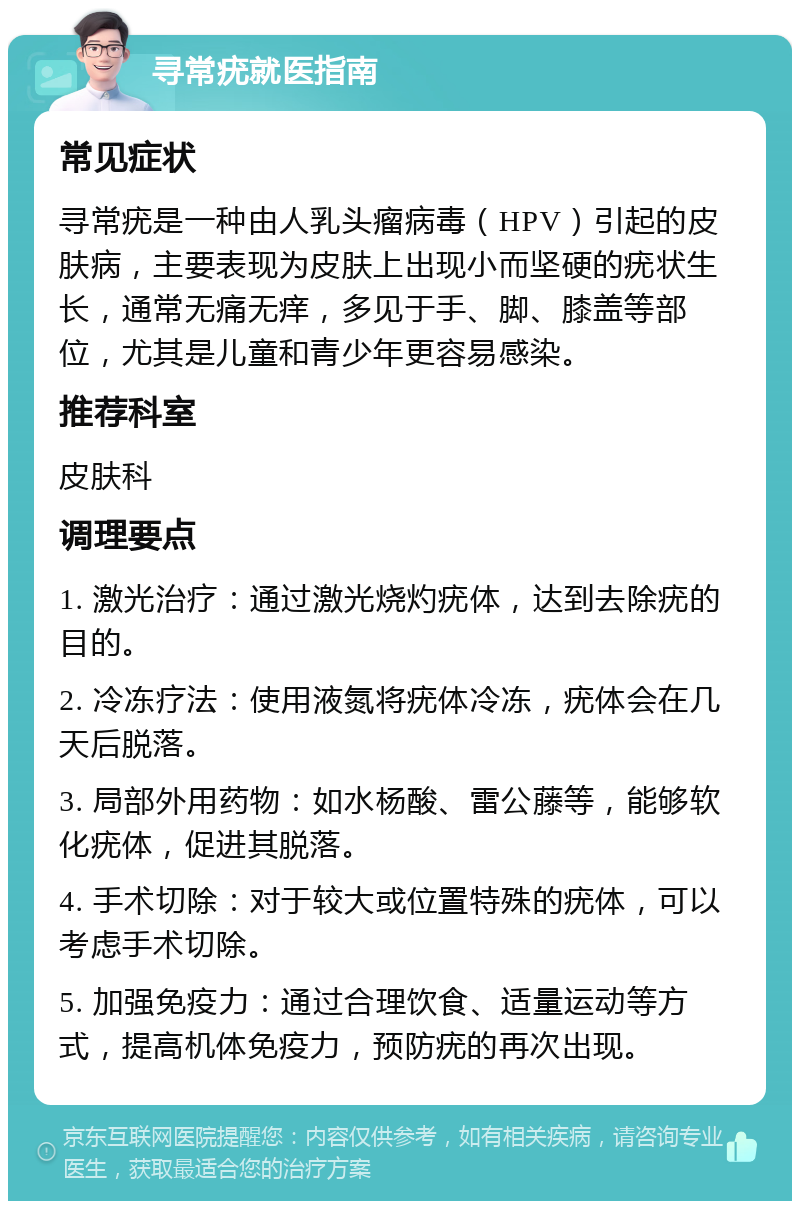 寻常疣就医指南 常见症状 寻常疣是一种由人乳头瘤病毒（HPV）引起的皮肤病，主要表现为皮肤上出现小而坚硬的疣状生长，通常无痛无痒，多见于手、脚、膝盖等部位，尤其是儿童和青少年更容易感染。 推荐科室 皮肤科 调理要点 1. 激光治疗：通过激光烧灼疣体，达到去除疣的目的。 2. 冷冻疗法：使用液氮将疣体冷冻，疣体会在几天后脱落。 3. 局部外用药物：如水杨酸、雷公藤等，能够软化疣体，促进其脱落。 4. 手术切除：对于较大或位置特殊的疣体，可以考虑手术切除。 5. 加强免疫力：通过合理饮食、适量运动等方式，提高机体免疫力，预防疣的再次出现。