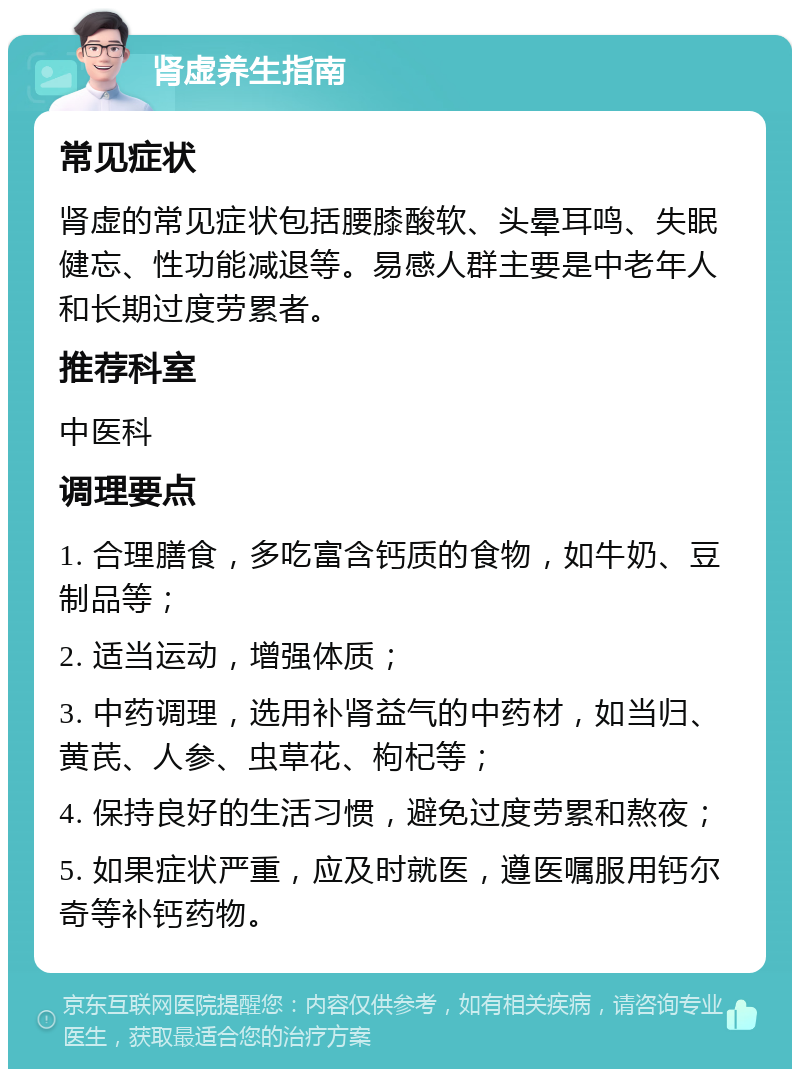 肾虚养生指南 常见症状 肾虚的常见症状包括腰膝酸软、头晕耳鸣、失眠健忘、性功能减退等。易感人群主要是中老年人和长期过度劳累者。 推荐科室 中医科 调理要点 1. 合理膳食，多吃富含钙质的食物，如牛奶、豆制品等； 2. 适当运动，增强体质； 3. 中药调理，选用补肾益气的中药材，如当归、黄芪、人参、虫草花、枸杞等； 4. 保持良好的生活习惯，避免过度劳累和熬夜； 5. 如果症状严重，应及时就医，遵医嘱服用钙尔奇等补钙药物。