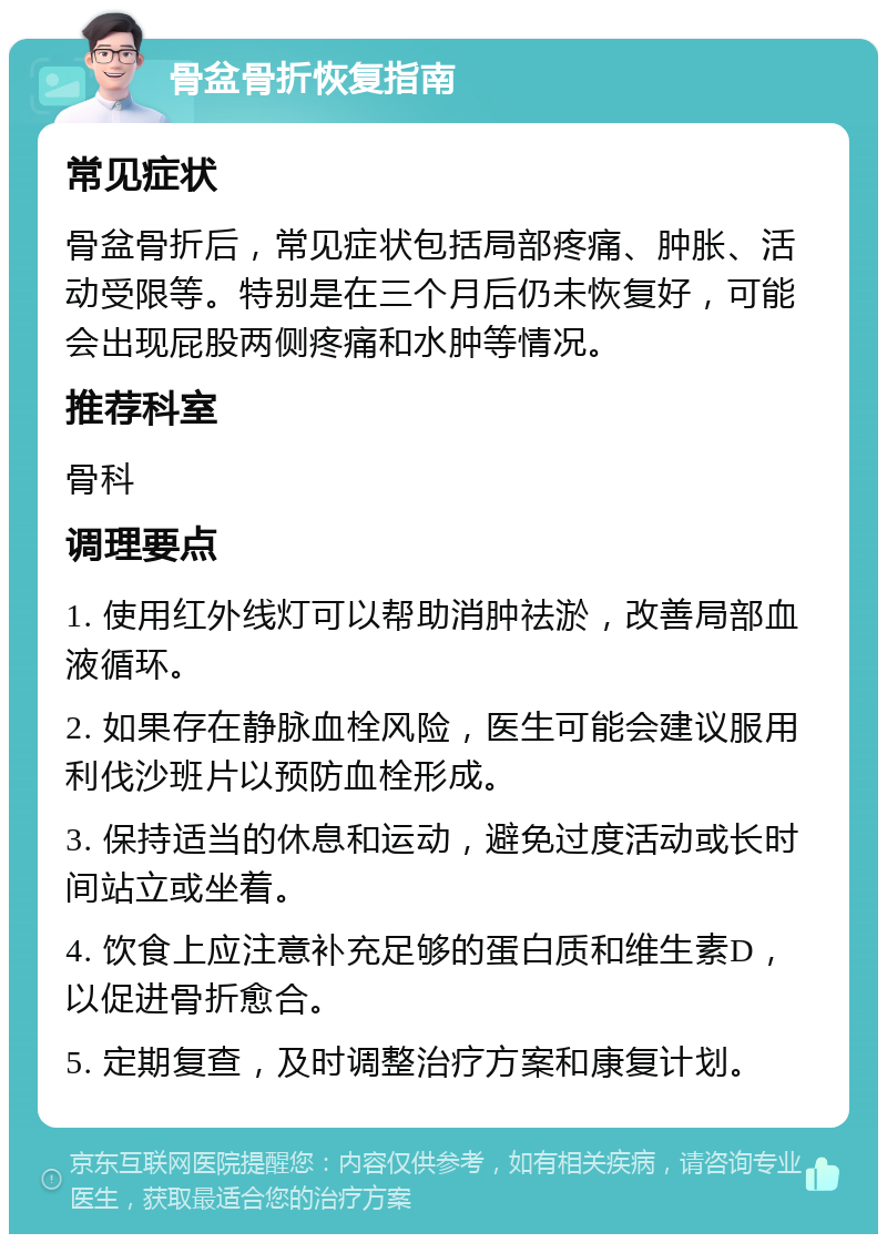 骨盆骨折恢复指南 常见症状 骨盆骨折后，常见症状包括局部疼痛、肿胀、活动受限等。特别是在三个月后仍未恢复好，可能会出现屁股两侧疼痛和水肿等情况。 推荐科室 骨科 调理要点 1. 使用红外线灯可以帮助消肿祛淤，改善局部血液循环。 2. 如果存在静脉血栓风险，医生可能会建议服用利伐沙班片以预防血栓形成。 3. 保持适当的休息和运动，避免过度活动或长时间站立或坐着。 4. 饮食上应注意补充足够的蛋白质和维生素D，以促进骨折愈合。 5. 定期复查，及时调整治疗方案和康复计划。