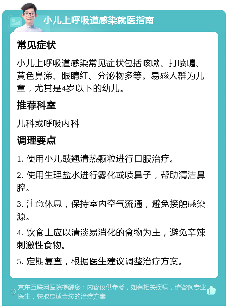 小儿上呼吸道感染就医指南 常见症状 小儿上呼吸道感染常见症状包括咳嗽、打喷嚏、黄色鼻涕、眼睛红、分泌物多等。易感人群为儿童，尤其是4岁以下的幼儿。 推荐科室 儿科或呼吸内科 调理要点 1. 使用小儿豉翘清热颗粒进行口服治疗。 2. 使用生理盐水进行雾化或喷鼻子，帮助清洁鼻腔。 3. 注意休息，保持室内空气流通，避免接触感染源。 4. 饮食上应以清淡易消化的食物为主，避免辛辣刺激性食物。 5. 定期复查，根据医生建议调整治疗方案。