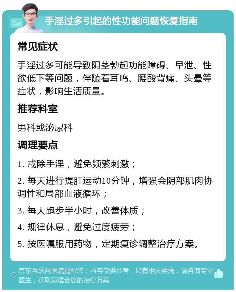 手淫过多引起的性功能问题恢复指南 常见症状 手淫过多可能导致阴茎勃起功能障碍、早泄、性欲低下等问题，伴随着耳鸣、腰酸背痛、头晕等症状，影响生活质量。 推荐科室 男科或泌尿科 调理要点 1. 戒除手淫，避免频繁刺激； 2. 每天进行提肛运动10分钟，增强会阴部肌肉协调性和局部血液循环； 3. 每天跑步半小时，改善体质； 4. 规律休息，避免过度疲劳； 5. 按医嘱服用药物，定期复诊调整治疗方案。