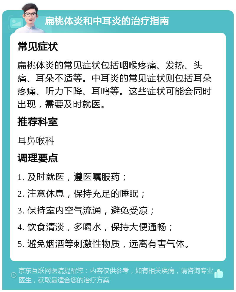 扁桃体炎和中耳炎的治疗指南 常见症状 扁桃体炎的常见症状包括咽喉疼痛、发热、头痛、耳朵不适等。中耳炎的常见症状则包括耳朵疼痛、听力下降、耳鸣等。这些症状可能会同时出现，需要及时就医。 推荐科室 耳鼻喉科 调理要点 1. 及时就医，遵医嘱服药； 2. 注意休息，保持充足的睡眠； 3. 保持室内空气流通，避免受凉； 4. 饮食清淡，多喝水，保持大便通畅； 5. 避免烟酒等刺激性物质，远离有害气体。