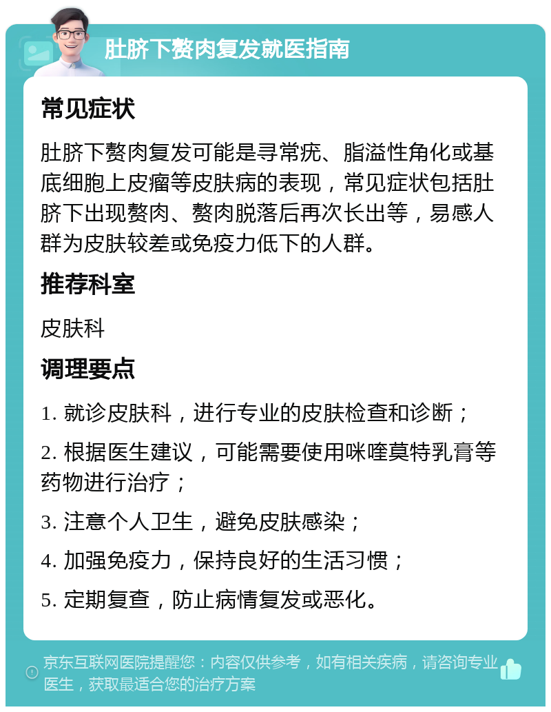 肚脐下赘肉复发就医指南 常见症状 肚脐下赘肉复发可能是寻常疣、脂溢性角化或基底细胞上皮瘤等皮肤病的表现，常见症状包括肚脐下出现赘肉、赘肉脱落后再次长出等，易感人群为皮肤较差或免疫力低下的人群。 推荐科室 皮肤科 调理要点 1. 就诊皮肤科，进行专业的皮肤检查和诊断； 2. 根据医生建议，可能需要使用咪喹莫特乳膏等药物进行治疗； 3. 注意个人卫生，避免皮肤感染； 4. 加强免疫力，保持良好的生活习惯； 5. 定期复查，防止病情复发或恶化。