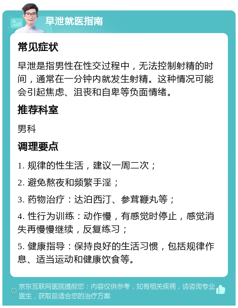 早泄就医指南 常见症状 早泄是指男性在性交过程中，无法控制射精的时间，通常在一分钟内就发生射精。这种情况可能会引起焦虑、沮丧和自卑等负面情绪。 推荐科室 男科 调理要点 1. 规律的性生活，建议一周二次； 2. 避免熬夜和频繁手淫； 3. 药物治疗：达泊西汀、参茸鞭丸等； 4. 性行为训练：动作慢，有感觉时停止，感觉消失再慢慢继续，反复练习； 5. 健康指导：保持良好的生活习惯，包括规律作息、适当运动和健康饮食等。