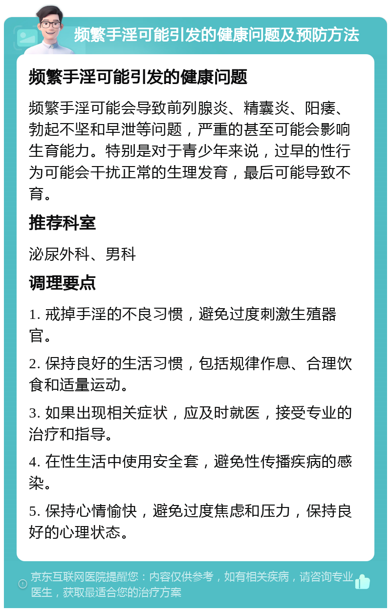 频繁手淫可能引发的健康问题及预防方法 频繁手淫可能引发的健康问题 频繁手淫可能会导致前列腺炎、精囊炎、阳痿、勃起不坚和早泄等问题，严重的甚至可能会影响生育能力。特别是对于青少年来说，过早的性行为可能会干扰正常的生理发育，最后可能导致不育。 推荐科室 泌尿外科、男科 调理要点 1. 戒掉手淫的不良习惯，避免过度刺激生殖器官。 2. 保持良好的生活习惯，包括规律作息、合理饮食和适量运动。 3. 如果出现相关症状，应及时就医，接受专业的治疗和指导。 4. 在性生活中使用安全套，避免性传播疾病的感染。 5. 保持心情愉快，避免过度焦虑和压力，保持良好的心理状态。