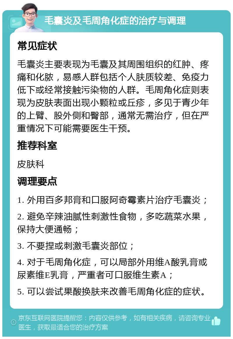 毛囊炎及毛周角化症的治疗与调理 常见症状 毛囊炎主要表现为毛囊及其周围组织的红肿、疼痛和化脓，易感人群包括个人肤质较差、免疫力低下或经常接触污染物的人群。毛周角化症则表现为皮肤表面出现小颗粒或丘疹，多见于青少年的上臂、股外侧和臀部，通常无需治疗，但在严重情况下可能需要医生干预。 推荐科室 皮肤科 调理要点 1. 外用百多邦膏和口服阿奇霉素片治疗毛囊炎； 2. 避免辛辣油腻性刺激性食物，多吃蔬菜水果，保持大便通畅； 3. 不要捏或刺激毛囊炎部位； 4. 对于毛周角化症，可以局部外用维A酸乳膏或尿素维E乳膏，严重者可口服维生素A； 5. 可以尝试果酸换肤来改善毛周角化症的症状。