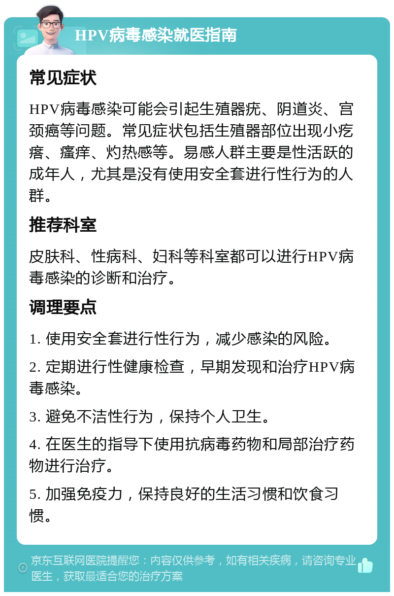 HPV病毒感染就医指南 常见症状 HPV病毒感染可能会引起生殖器疣、阴道炎、宫颈癌等问题。常见症状包括生殖器部位出现小疙瘩、瘙痒、灼热感等。易感人群主要是性活跃的成年人，尤其是没有使用安全套进行性行为的人群。 推荐科室 皮肤科、性病科、妇科等科室都可以进行HPV病毒感染的诊断和治疗。 调理要点 1. 使用安全套进行性行为，减少感染的风险。 2. 定期进行性健康检查，早期发现和治疗HPV病毒感染。 3. 避免不洁性行为，保持个人卫生。 4. 在医生的指导下使用抗病毒药物和局部治疗药物进行治疗。 5. 加强免疫力，保持良好的生活习惯和饮食习惯。