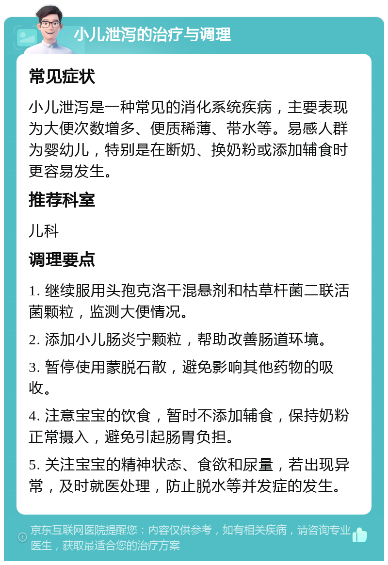 小儿泄泻的治疗与调理 常见症状 小儿泄泻是一种常见的消化系统疾病，主要表现为大便次数增多、便质稀薄、带水等。易感人群为婴幼儿，特别是在断奶、换奶粉或添加辅食时更容易发生。 推荐科室 儿科 调理要点 1. 继续服用头孢克洛干混悬剂和枯草杆菌二联活菌颗粒，监测大便情况。 2. 添加小儿肠炎宁颗粒，帮助改善肠道环境。 3. 暂停使用蒙脱石散，避免影响其他药物的吸收。 4. 注意宝宝的饮食，暂时不添加辅食，保持奶粉正常摄入，避免引起肠胃负担。 5. 关注宝宝的精神状态、食欲和尿量，若出现异常，及时就医处理，防止脱水等并发症的发生。