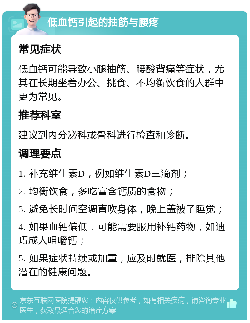 低血钙引起的抽筋与腰疼 常见症状 低血钙可能导致小腿抽筋、腰酸背痛等症状，尤其在长期坐着办公、挑食、不均衡饮食的人群中更为常见。 推荐科室 建议到内分泌科或骨科进行检查和诊断。 调理要点 1. 补充维生素D，例如维生素D三滴剂； 2. 均衡饮食，多吃富含钙质的食物； 3. 避免长时间空调直吹身体，晚上盖被子睡觉； 4. 如果血钙偏低，可能需要服用补钙药物，如迪巧成人咀嚼钙； 5. 如果症状持续或加重，应及时就医，排除其他潜在的健康问题。