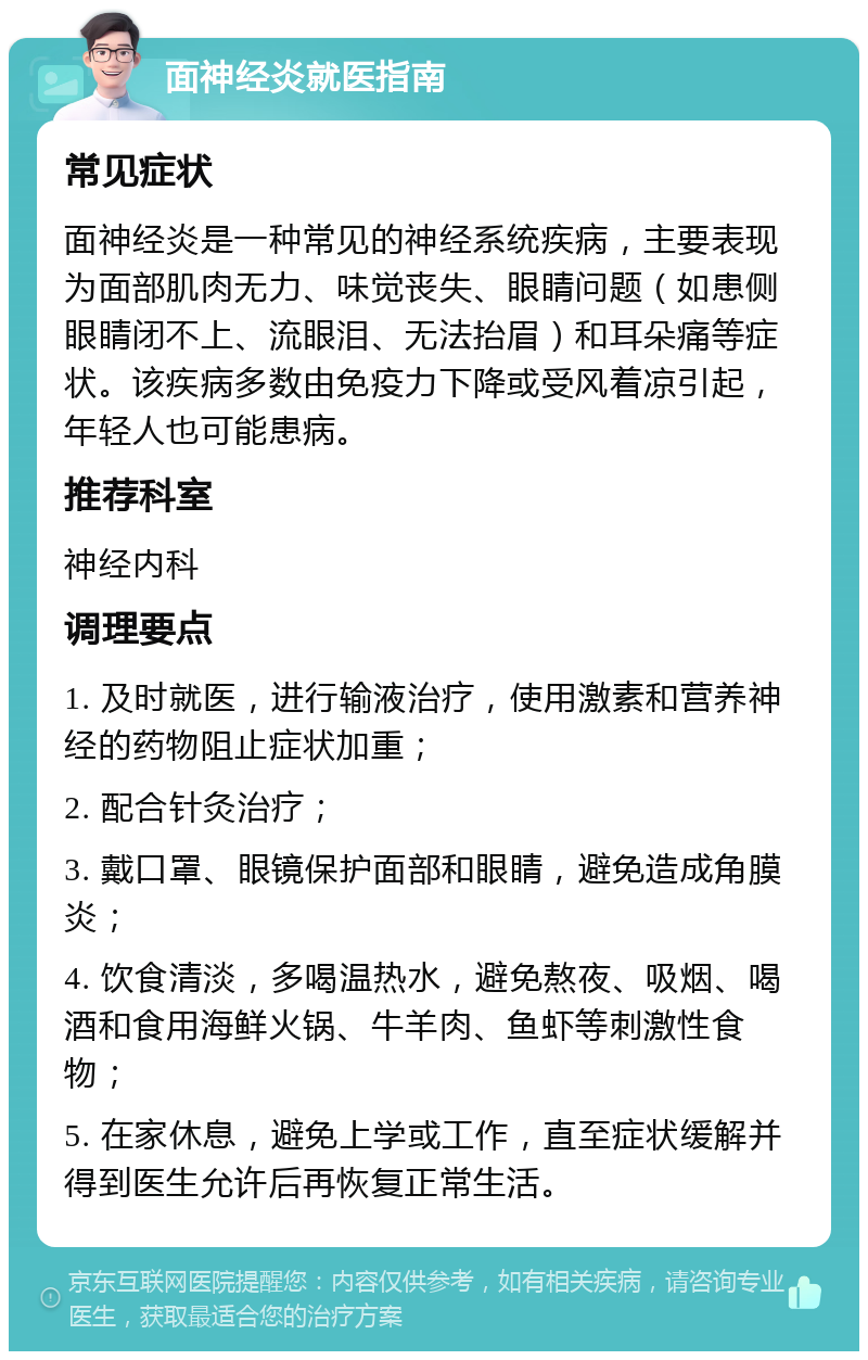 面神经炎就医指南 常见症状 面神经炎是一种常见的神经系统疾病，主要表现为面部肌肉无力、味觉丧失、眼睛问题（如患侧眼睛闭不上、流眼泪、无法抬眉）和耳朵痛等症状。该疾病多数由免疫力下降或受风着凉引起，年轻人也可能患病。 推荐科室 神经内科 调理要点 1. 及时就医，进行输液治疗，使用激素和营养神经的药物阻止症状加重； 2. 配合针灸治疗； 3. 戴口罩、眼镜保护面部和眼睛，避免造成角膜炎； 4. 饮食清淡，多喝温热水，避免熬夜、吸烟、喝酒和食用海鲜火锅、牛羊肉、鱼虾等刺激性食物； 5. 在家休息，避免上学或工作，直至症状缓解并得到医生允许后再恢复正常生活。