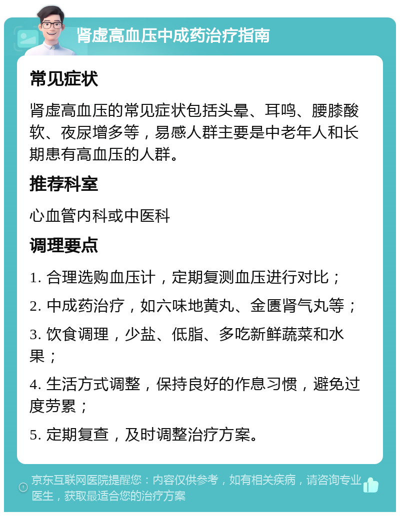 肾虚高血压中成药治疗指南 常见症状 肾虚高血压的常见症状包括头晕、耳鸣、腰膝酸软、夜尿增多等，易感人群主要是中老年人和长期患有高血压的人群。 推荐科室 心血管内科或中医科 调理要点 1. 合理选购血压计，定期复测血压进行对比； 2. 中成药治疗，如六味地黄丸、金匮肾气丸等； 3. 饮食调理，少盐、低脂、多吃新鲜蔬菜和水果； 4. 生活方式调整，保持良好的作息习惯，避免过度劳累； 5. 定期复查，及时调整治疗方案。