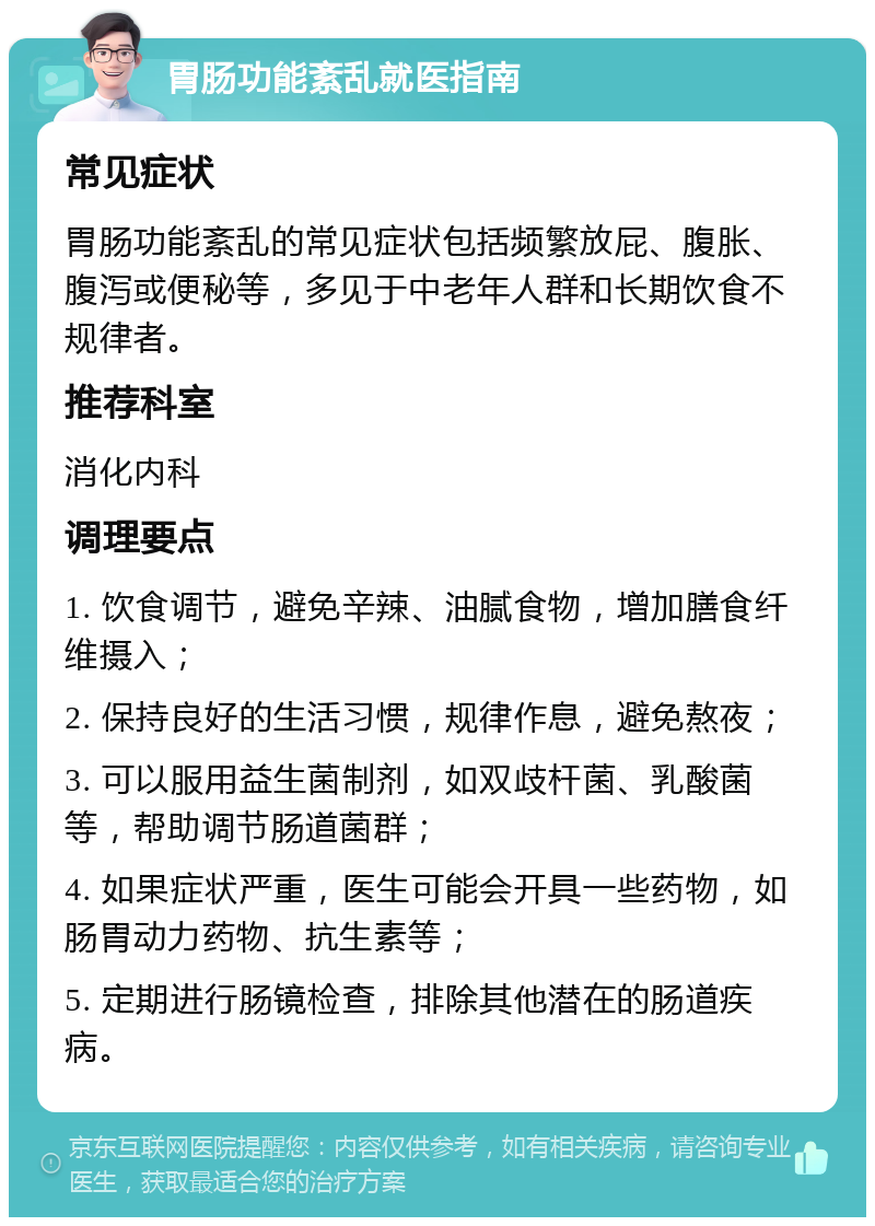 胃肠功能紊乱就医指南 常见症状 胃肠功能紊乱的常见症状包括频繁放屁、腹胀、腹泻或便秘等，多见于中老年人群和长期饮食不规律者。 推荐科室 消化内科 调理要点 1. 饮食调节，避免辛辣、油腻食物，增加膳食纤维摄入； 2. 保持良好的生活习惯，规律作息，避免熬夜； 3. 可以服用益生菌制剂，如双歧杆菌、乳酸菌等，帮助调节肠道菌群； 4. 如果症状严重，医生可能会开具一些药物，如肠胃动力药物、抗生素等； 5. 定期进行肠镜检查，排除其他潜在的肠道疾病。