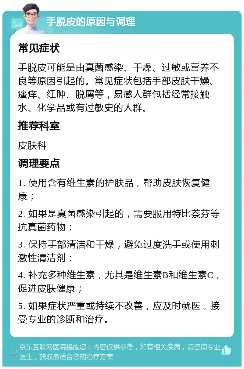 手脱皮的原因与调理 常见症状 手脱皮可能是由真菌感染、干燥、过敏或营养不良等原因引起的。常见症状包括手部皮肤干燥、瘙痒、红肿、脱屑等，易感人群包括经常接触水、化学品或有过敏史的人群。 推荐科室 皮肤科 调理要点 1. 使用含有维生素的护肤品，帮助皮肤恢复健康； 2. 如果是真菌感染引起的，需要服用特比萘芬等抗真菌药物； 3. 保持手部清洁和干燥，避免过度洗手或使用刺激性清洁剂； 4. 补充多种维生素，尤其是维生素B和维生素C，促进皮肤健康； 5. 如果症状严重或持续不改善，应及时就医，接受专业的诊断和治疗。