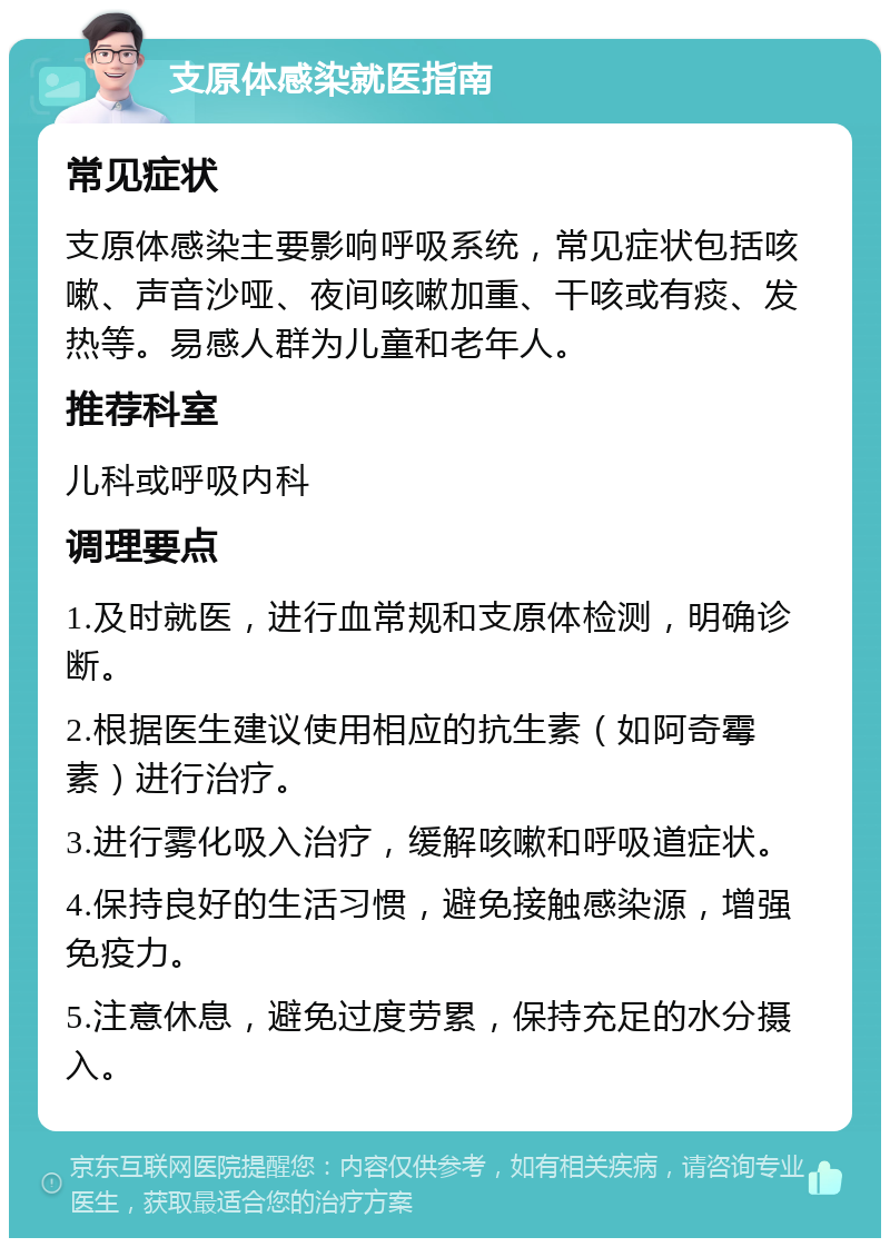 支原体感染就医指南 常见症状 支原体感染主要影响呼吸系统，常见症状包括咳嗽、声音沙哑、夜间咳嗽加重、干咳或有痰、发热等。易感人群为儿童和老年人。 推荐科室 儿科或呼吸内科 调理要点 1.及时就医，进行血常规和支原体检测，明确诊断。 2.根据医生建议使用相应的抗生素（如阿奇霉素）进行治疗。 3.进行雾化吸入治疗，缓解咳嗽和呼吸道症状。 4.保持良好的生活习惯，避免接触感染源，增强免疫力。 5.注意休息，避免过度劳累，保持充足的水分摄入。