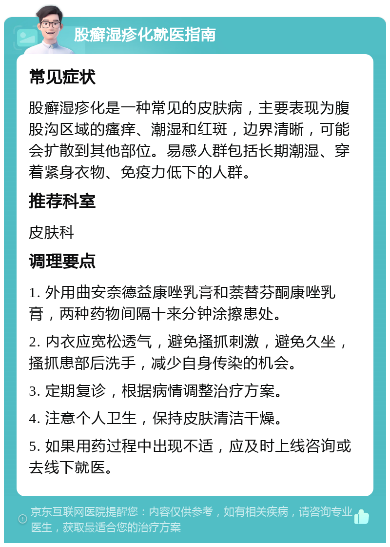 股癣湿疹化就医指南 常见症状 股癣湿疹化是一种常见的皮肤病，主要表现为腹股沟区域的瘙痒、潮湿和红斑，边界清晰，可能会扩散到其他部位。易感人群包括长期潮湿、穿着紧身衣物、免疫力低下的人群。 推荐科室 皮肤科 调理要点 1. 外用曲安奈德益康唑乳膏和萘替芬酮康唑乳膏，两种药物间隔十来分钟涂擦患处。 2. 内衣应宽松透气，避免搔抓刺激，避免久坐，搔抓患部后洗手，减少自身传染的机会。 3. 定期复诊，根据病情调整治疗方案。 4. 注意个人卫生，保持皮肤清洁干燥。 5. 如果用药过程中出现不适，应及时上线咨询或去线下就医。