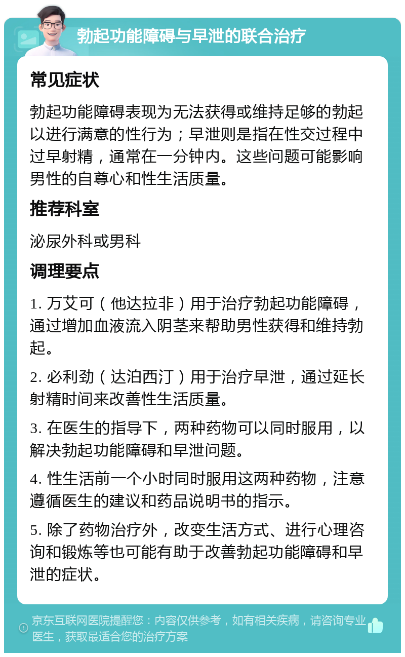 勃起功能障碍与早泄的联合治疗 常见症状 勃起功能障碍表现为无法获得或维持足够的勃起以进行满意的性行为；早泄则是指在性交过程中过早射精，通常在一分钟内。这些问题可能影响男性的自尊心和性生活质量。 推荐科室 泌尿外科或男科 调理要点 1. 万艾可（他达拉非）用于治疗勃起功能障碍，通过增加血液流入阴茎来帮助男性获得和维持勃起。 2. 必利劲（达泊西汀）用于治疗早泄，通过延长射精时间来改善性生活质量。 3. 在医生的指导下，两种药物可以同时服用，以解决勃起功能障碍和早泄问题。 4. 性生活前一个小时同时服用这两种药物，注意遵循医生的建议和药品说明书的指示。 5. 除了药物治疗外，改变生活方式、进行心理咨询和锻炼等也可能有助于改善勃起功能障碍和早泄的症状。