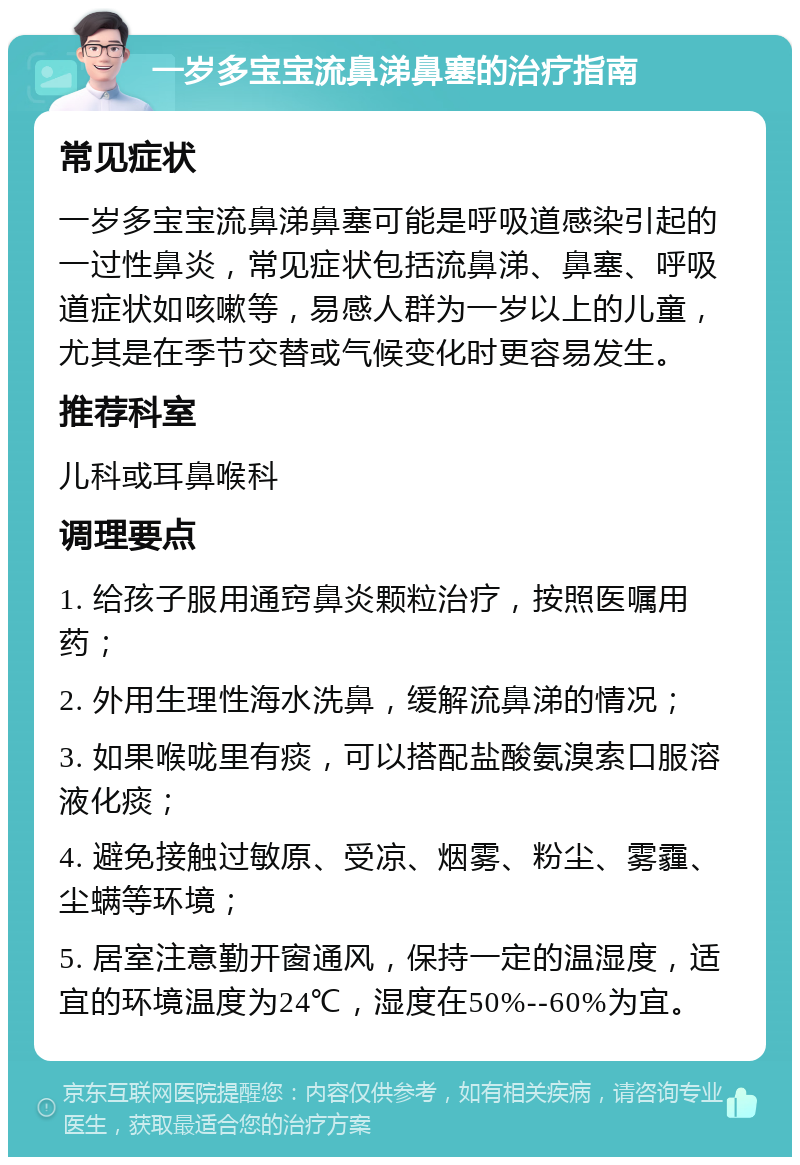 一岁多宝宝流鼻涕鼻塞的治疗指南 常见症状 一岁多宝宝流鼻涕鼻塞可能是呼吸道感染引起的一过性鼻炎，常见症状包括流鼻涕、鼻塞、呼吸道症状如咳嗽等，易感人群为一岁以上的儿童，尤其是在季节交替或气候变化时更容易发生。 推荐科室 儿科或耳鼻喉科 调理要点 1. 给孩子服用通窍鼻炎颗粒治疗，按照医嘱用药； 2. 外用生理性海水洗鼻，缓解流鼻涕的情况； 3. 如果喉咙里有痰，可以搭配盐酸氨溴索口服溶液化痰； 4. 避免接触过敏原、受凉、烟雾、粉尘、雾霾、尘螨等环境； 5. 居室注意勤开窗通风，保持一定的温湿度，适宜的环境温度为24℃，湿度在50%--60%为宜。