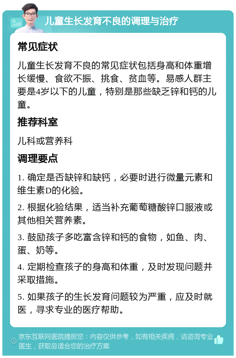 儿童生长发育不良的调理与治疗 常见症状 儿童生长发育不良的常见症状包括身高和体重增长缓慢、食欲不振、挑食、贫血等。易感人群主要是4岁以下的儿童，特别是那些缺乏锌和钙的儿童。 推荐科室 儿科或营养科 调理要点 1. 确定是否缺锌和缺钙，必要时进行微量元素和维生素D的化验。 2. 根据化验结果，适当补充葡萄糖酸锌口服液或其他相关营养素。 3. 鼓励孩子多吃富含锌和钙的食物，如鱼、肉、蛋、奶等。 4. 定期检查孩子的身高和体重，及时发现问题并采取措施。 5. 如果孩子的生长发育问题较为严重，应及时就医，寻求专业的医疗帮助。