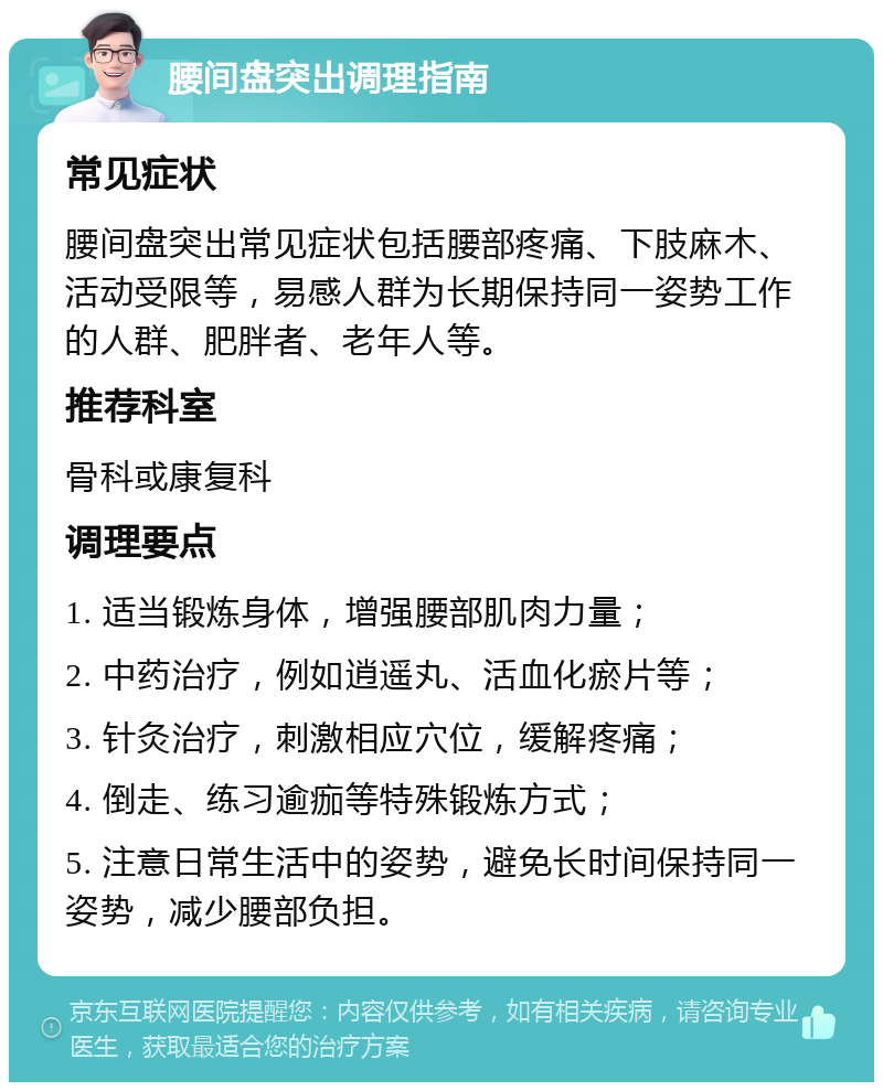 腰间盘突出调理指南 常见症状 腰间盘突出常见症状包括腰部疼痛、下肢麻木、活动受限等，易感人群为长期保持同一姿势工作的人群、肥胖者、老年人等。 推荐科室 骨科或康复科 调理要点 1. 适当锻炼身体，增强腰部肌肉力量； 2. 中药治疗，例如逍遥丸、活血化瘀片等； 3. 针灸治疗，刺激相应穴位，缓解疼痛； 4. 倒走、练习逾痂等特殊锻炼方式； 5. 注意日常生活中的姿势，避免长时间保持同一姿势，减少腰部负担。