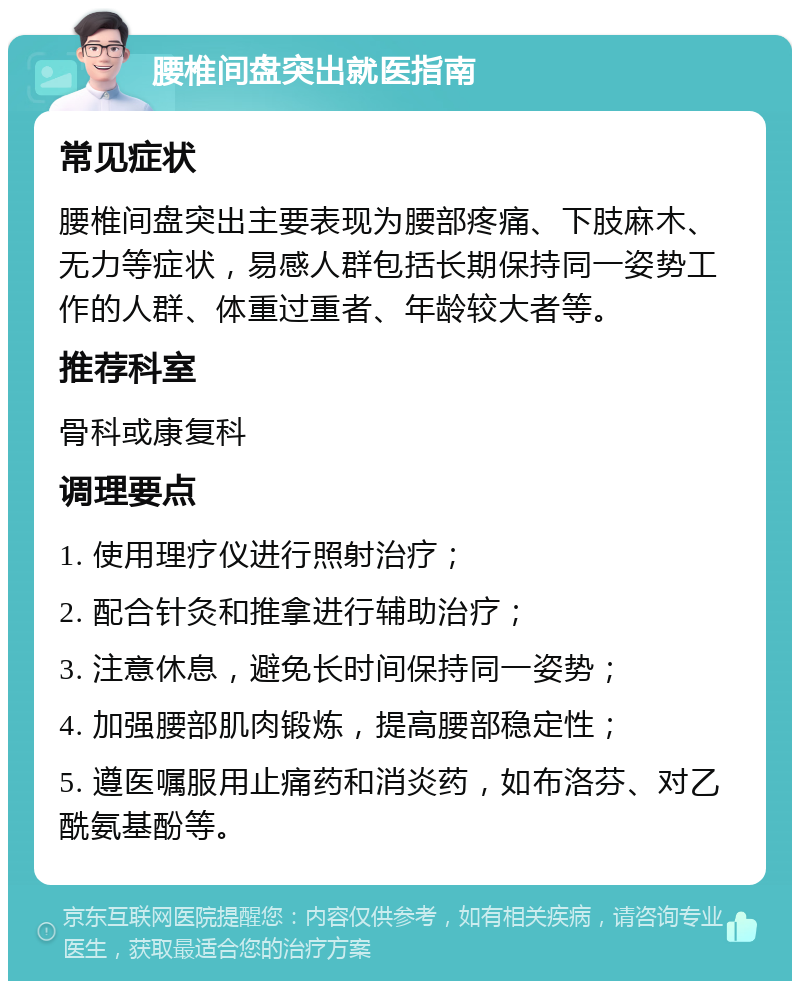 腰椎间盘突出就医指南 常见症状 腰椎间盘突出主要表现为腰部疼痛、下肢麻木、无力等症状，易感人群包括长期保持同一姿势工作的人群、体重过重者、年龄较大者等。 推荐科室 骨科或康复科 调理要点 1. 使用理疗仪进行照射治疗； 2. 配合针灸和推拿进行辅助治疗； 3. 注意休息，避免长时间保持同一姿势； 4. 加强腰部肌肉锻炼，提高腰部稳定性； 5. 遵医嘱服用止痛药和消炎药，如布洛芬、对乙酰氨基酚等。