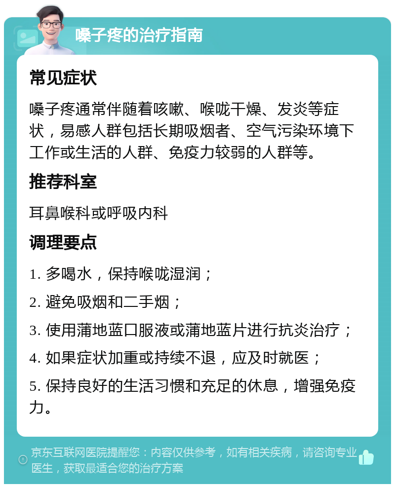 嗓子疼的治疗指南 常见症状 嗓子疼通常伴随着咳嗽、喉咙干燥、发炎等症状，易感人群包括长期吸烟者、空气污染环境下工作或生活的人群、免疫力较弱的人群等。 推荐科室 耳鼻喉科或呼吸内科 调理要点 1. 多喝水，保持喉咙湿润； 2. 避免吸烟和二手烟； 3. 使用蒲地蓝口服液或蒲地蓝片进行抗炎治疗； 4. 如果症状加重或持续不退，应及时就医； 5. 保持良好的生活习惯和充足的休息，增强免疫力。